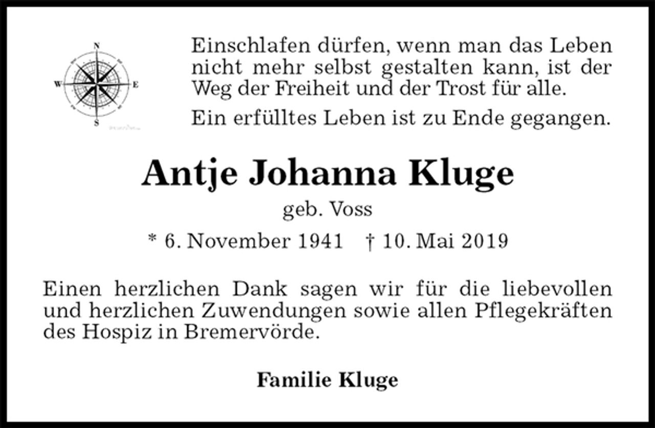 <p>Einschlafen dürfen, wenn man das Leben nicht mehr selbst gestalten kann, ist der Weg der Freiheit und der Trost für alle.<br />Ein erfülltes Leben ist zu Ende gegangen.<br />Antje Johanna Kluge<br />geb. Voss<br />* 6. November 1941 † 10. Mai 2019<br />Einen herzlichen Dank sagen wir für die liebevollen und herzlichen Zuwendungen sowie allen Pflegekräften des Hospiz in Bremervörde.<br />Familie Kluge</p>