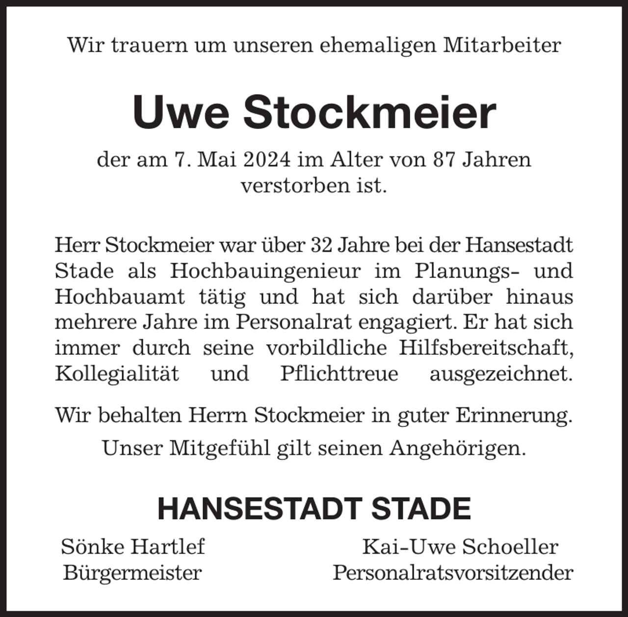 <p>Wir trauern um unseren ehemaligen Mitarbeiter<br />Uwe Stockmeier<br />der am 7. Mai 2024 im Alter von 87 Jahren<br />verstorben ist.<br />Herr Stockmeier war über 32 Jahre bei der Hansestadt Stade als Hochbauingenieur im Planungs- und Hochbauamt tätig und hat sich darüber hinaus mehrere Jahre im Personalrat engagiert. Er hat sich immer durch seine vorbildliche Hilfsbereitschaft, Kollegialität und Pflichttreue ausgezeichnet.<br />Wir behalten Herrn Stockmeier in guter Erinnerung.<br />Unser Mitgefühl gilt seinen Angehörigen.<br />HANSESTADT STADE<br />Sönke Hartlef Kai-Uwe Schoeller<br />Bürgermeister Personalratsvorsitzender</p>