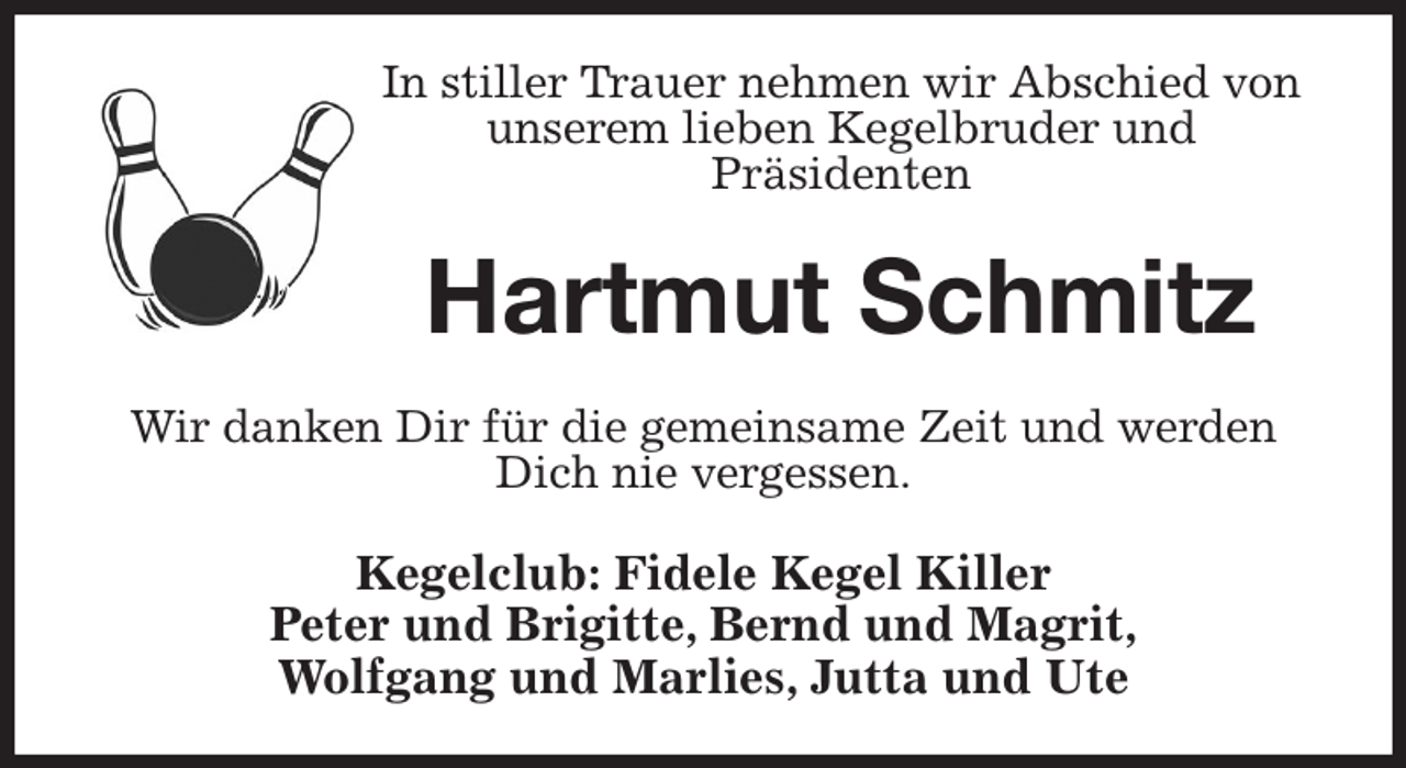 <p>In stiller Trauer nehmen wir Abschied von unserem lieben Kegelbruder und<br />Präsidenten<br />Hartmut Schmitz<br />Wir danken Dir für die gemeinsame Zeit und werden Dich nie vergessen.<br />Kegelclub: Fidele Kegel Killer<br />Peter und Brigitte, Bernd und Magrit,<br />Wolfgang und Marlies, Jutta und Ute</p>