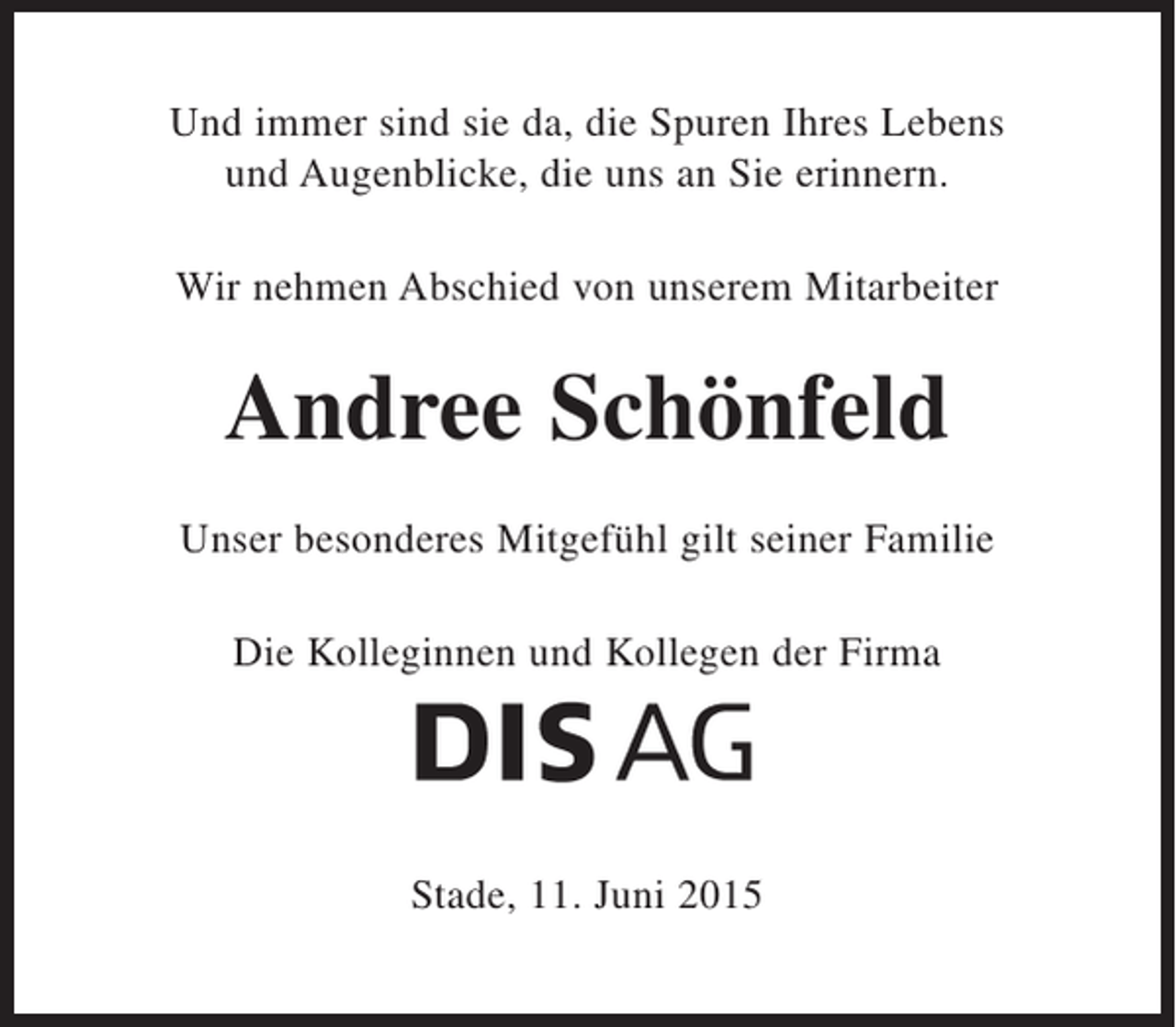 <p>Und immer sind sie da, die Spuren Ihres Lebens<br />und Augenblicke, die uns an Sie erinnern.</p><p>Wir nehmen Abschied von unserem Mitarbeiter<br />Herrn Andreee Schönfeld</p><p>Unser besonders Mitgefühl gilt seiner Familie</p><p>Die Kolleginnen und Kollegen der Firma<br />DIS AG</p><p>Stade, 11. Juni 2015</p>