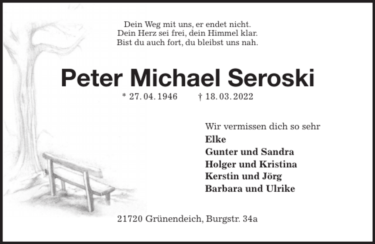 <p>Dein Weg mit uns, er endet nicht.<br />Dein Herz sei frei, dein Himmel klar.<br />Bist du auch fort, du bleibst uns nah.<br />Peter Michael Seroski<br />* 27. 04. 1946 † 18. 03. 2022<br />Wir vermissen dich so sehr<br />Elke<br />Gunter und Sandra<br />Holger und Kristina<br />Kerstin und Jörg<br />Barbara und Ulrike<br />21720 Grünendeich, Burgstr. 34a</p>