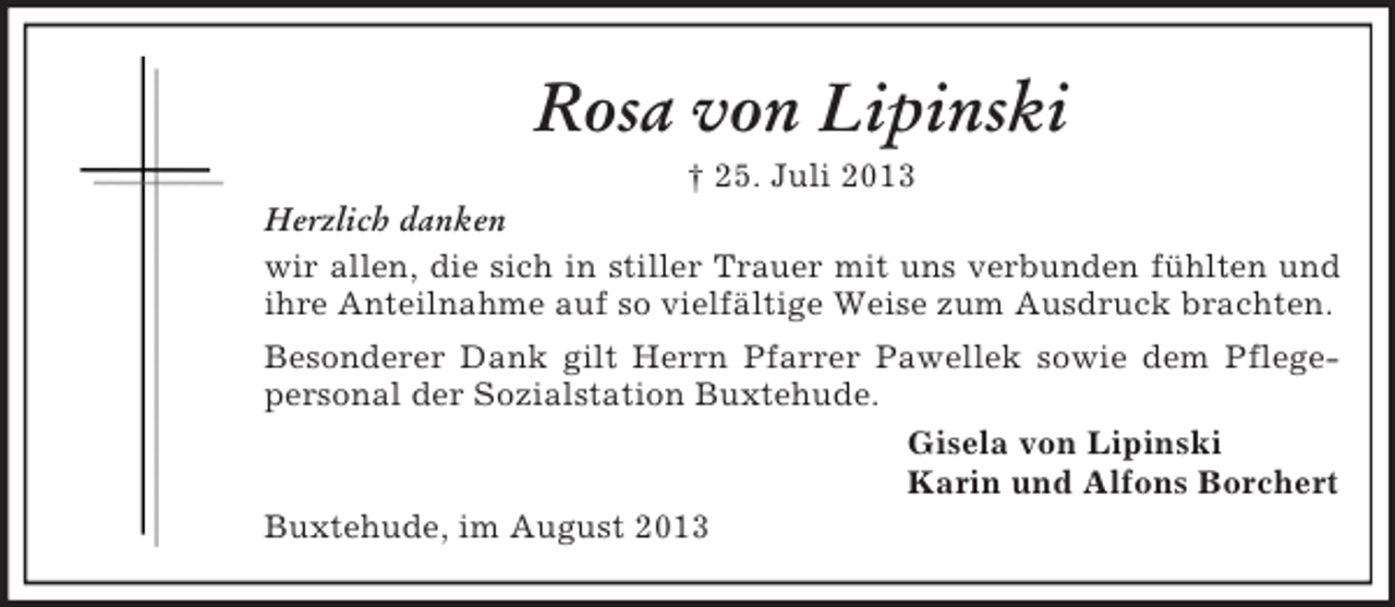 <p>Rosa von Lipinski<br />† 25. Juli 2013<br />Herzlich danken<br />wir allen, die sich in stiller Trauer mit uns verbunden fühlten und<br />ihre Anteilnahme auf so vielfältige Weise zum Ausdruck brachten.<br />Besonderer Dank gilt Herrn Pfarrer Pawellek sowie dem Pflegepersonal der Sozialstation Buxtehude.<br />Gisela von Lipinski<br />Karin und Alfons Borchert<br />Buxtehude, im August 2013</p>