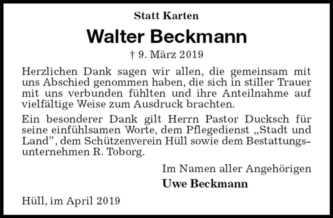 <p>Statt Karten<br />Walter Beckmann<br />† 9. März 2019<br />Herzlichen Dank sagen wir allen, die gemeinsam mit uns Abschied genommen haben, die sich in stiller Trauer<br />mit uns verbunden fühlten und ihre Anteilnahme auf vielfältige Weise zum Ausdruck brachten.<br />Ein besonderer Dank gilt Herrn Pastor Ducksch für<br />seine einfühlsamen Worte, dem Pflegedienst „Stadt und Land”, dem Schützenverein Hüll sowie dem Bestattungs-<br />unternehmen R. Toborg.<br />Im Namen aller Angehörigen<br />Uwe Beckmann<br />Hüll, im April 2019</p>