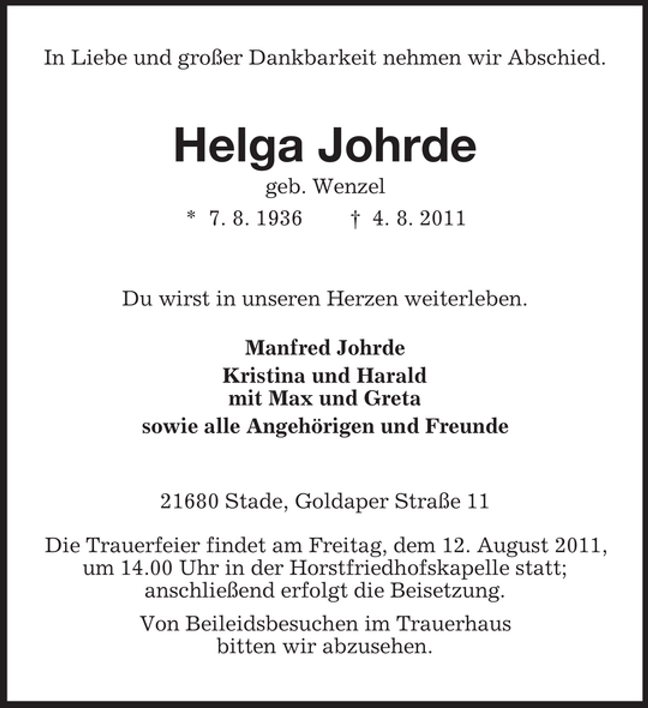 <p>In Liebe und großer Dankbarkeit nehmen wir Abschied.</p><p>Helga Johrde<br />geb. Wenzel<br />* 7. 8. 1936<br />† 4. 8. 2011</p><p>Du wirst in unseren Herzen weiterleben.<br />Manfred Johrde<br />Kristina und Harald<br />mit Max und Greta<br />sowie alle Angehörigen und Freunde</p><p>21680 Stade, Goldaper Straße 11<br />Die Trauerfeier findet am Freitag, dem 12. August 2011,<br />um 14.00 Uhr in der Horstfriedhofskapelle statt;<br />anschließend erfolgt die Beisetzung.<br />Von Beileidsbesuchen im Trauerhaus<br />bitten wir abzusehen.</p>