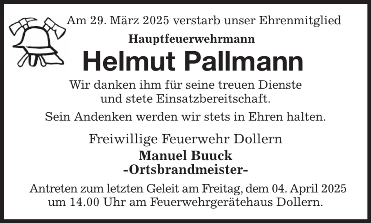 <p>Am 29. März 2025 verstarb unser Ehrenmitglied<br />Hauptfeuerwehrmann<br />Helmut Pallmann<br />Wir danken ihm für seine treuen Dienste<br />und stete Einsatzbereitschaft.<br />Sein Andenken werden wir stets in Ehren halten.<br />Freiwillige Feuerwehr Dollern<br />Manuel Buuck<br />-Ortsbrandmeister-<br />Antreten zum letzten Geleit am Freitag, dem 04. April 2025<br />um 14.00 Uhr am Feuerwehrgerätehaus Dollern.</p>