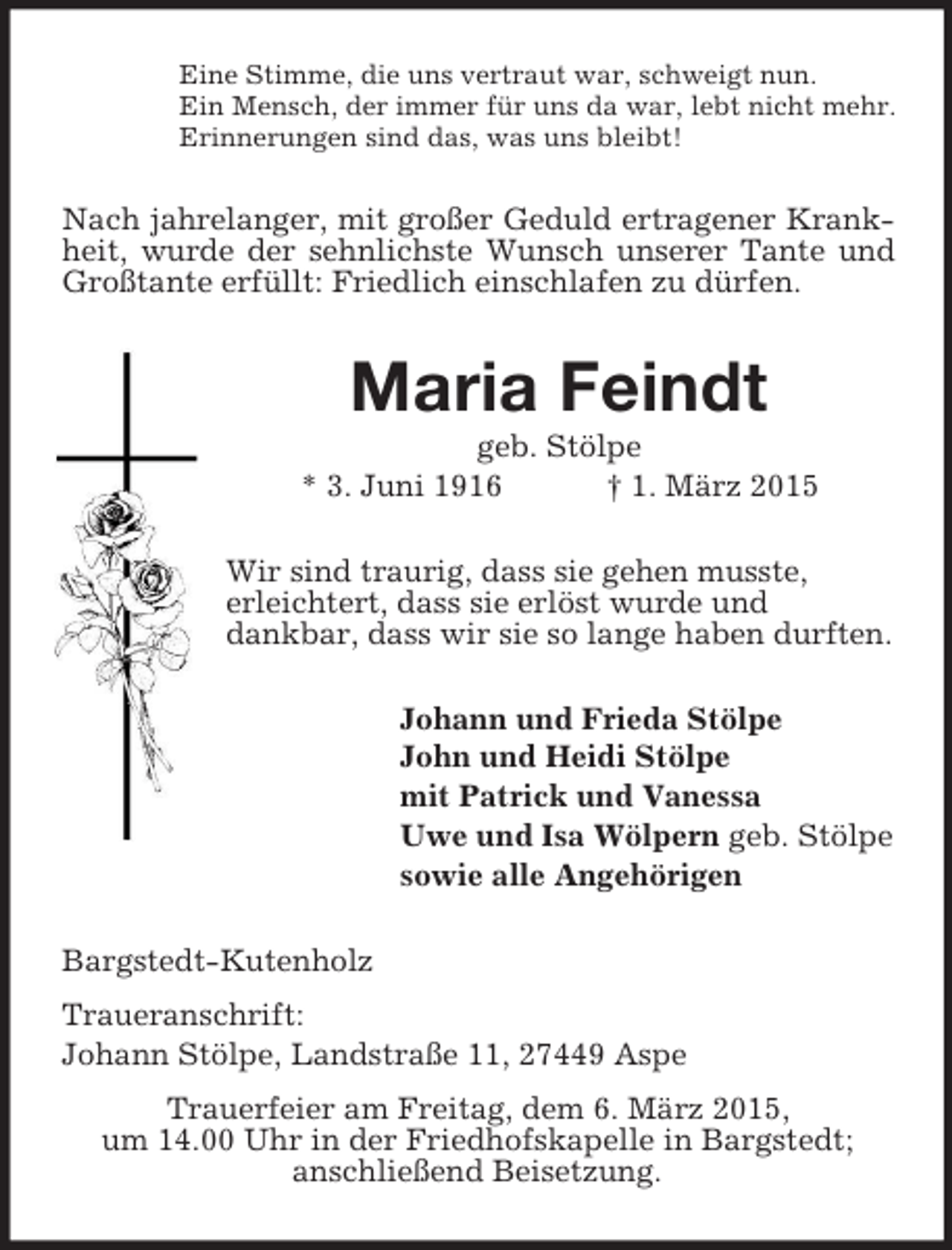 <p>Eine Stimme, die uns vertraut war, schweigt nun.<br />Ein Mensch, der immer für uns da war, lebt nicht mehr.<br />Erinnerungen sind das, was uns bleibt!<br />Nach jahrelanger, mit großer Geduld ertragener Krankheit, wurde der sehnlichste Wunsch unserer Tante und Großtante erfüllt: Friedlich einschlafen zu dürfen.<br />Maria Feindt<br />geb. Stölpe<br />* 3. Juni 1916 † 1. März 2015<br />Wir sind traurig, dass sie gehen musste,<br />erleichtert, dass sie erlöst wurde und<br />dankbar, dass wir sie so lange haben durften.<br />Johann und Frieda Stölpe<br />John und Heidi Stölpe<br />mit Patrick und Vanessa<br />Uwe und Isa Wölpern geb. Stölpe<br />sowie alle Angehörigen<br />Bargstedt-Kutenholz<br />Traueranschrift:<br />Johann Stölpe, Landstraße 11, 27449 Aspe<br />Trauerfeier am Freitag, dem 6. März 2015,<br />um 14.00 Uhr in der Friedhofskapelle in Bargstedt;<br />anschließend Beisetzung.</p>
