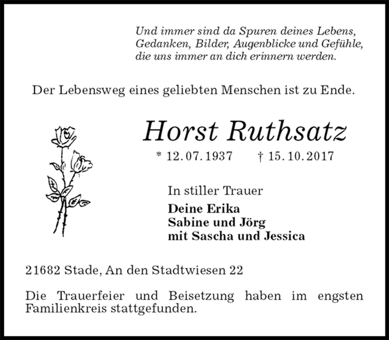 <p>Und immer sind da Spuren deines Lebens,<br />Gedanken, Bilder, Augenblicke und Gefühle,<br />die uns immer an dich erinnern werden.<br />Der Lebensweg eines geliebten Menschen ist zu Ende.<br />Horst Ruthsatz<br />* 12. 07. 1937 † 15. 10. 2017<br />In stiller Trauer<br />Deine Erika<br />Sabine und Jörg<br />mit Sascha und Jessica<br />21682 Stade, An den Stadtwiesen 22</p><p>Die Trauerfeier und Beisetzung haben im engsten<br />Familienkreis stattgefunden.</p>