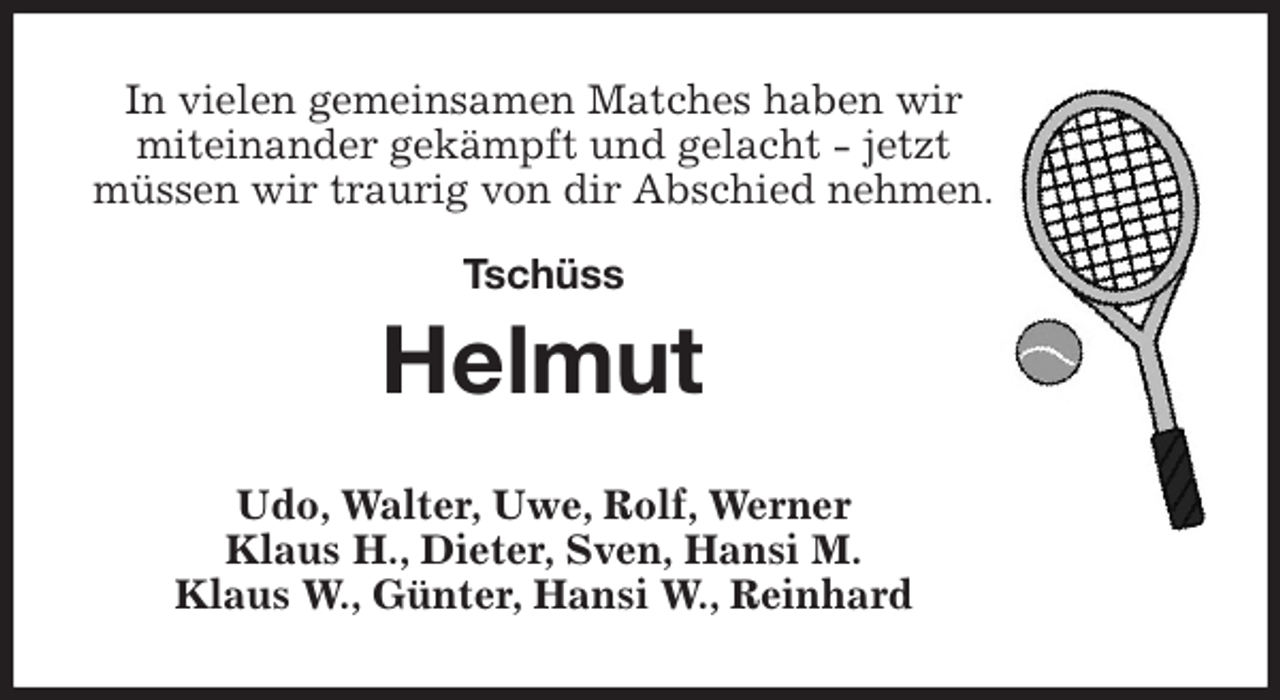 <p>In vielen gemeinsamen Matches haben wir<br />miteinander gekämpft und gelacht - jetzt<br />müssen wir traurig von dir Abschied nehmen.</p>
<p>Tschüss<br />Helmut<br />Udo, Walter, Uwe, Rolf, Werner<br />Klaus H., Dieter, Sven, Hansi M.<br />Klaus W., Günter, Hansi W., Reinhard</p>
