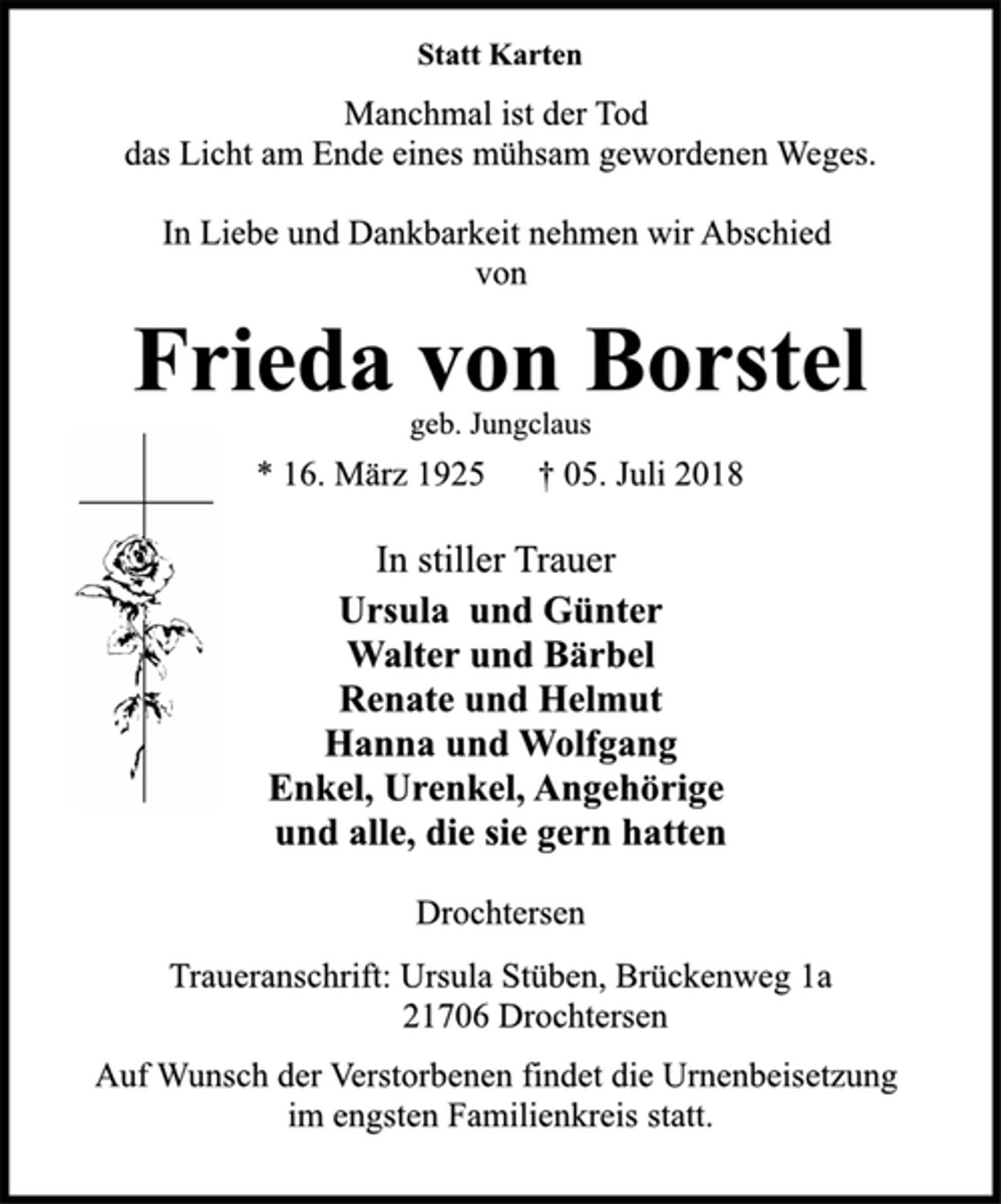 <p>Statt Karten<br />Manchmal ist der Tod<br />das Licht am Ende eines mühsam gewordenen Weges.<br />In Liebe und Dankbarkeit nehmen wir Abschied<br />von<br />Frieda von Borstel<br />geb. Jungclaus<br />* 16. März 1925 † 05. Juli 2018<br />In stiller Trauer<br />Ursula und Günter<br />Walter und Bärbel<br />Renate und Helmut<br />Hanna und Wolfgang<br />Enkel, Urenkel, Angehörige<br />und alle, die sie gern hatten<br />Drochtersen<br />Traueranschrift: Ursula Stüben, Brückenweg 1a<br />21706 Drochtersen<br />Auf Wunsch der Verstorbenen findet die Urnenbeisetzung<br />im engsten Familienkreis statt.</p>