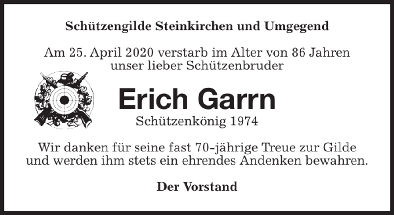 <p>Schützengilde Steinkirchen und Umgegend<br />Am 25. April 2020 verstarb im Alter von 86 Jahren<br />unser lieber Schützenbruder<br />Erich Garrn<br />Schützenkönig 1974<br />Wir danken für seine fast 70-jährige Treue zur Gilde<br />und werden ihm stets ein ehrendes Andenken bewahren.<br />Der Vorstand</p>