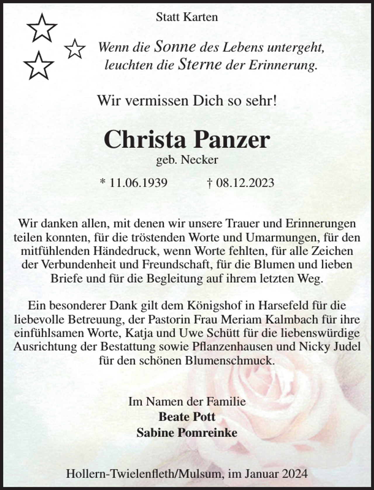 <p>Statt Karten</p><p>Wenn die Sonne des Lebens untergeht,<br />leuchten die Sterne der Erinnerung.</p><p>Wir vermissen Dich so sehr!</p><p>Christa Panzer<br />geb. Necker</p><p>* 11.06.1939</p><p>† 08.12.2023</p><p>Wir danken allen, mit denen wir unsere Trauer und Erinnerungen<br />teilen konnten, für die tröstenden Worte und Umarmungen, für den<br />mitfühlenden Händedruck, wenn Worte fehlten, für alle Zeichen<br />der Verbundenheit und Freundschaft, für die Blumen und lieben<br />Briefe und für die Begleitung auf ihrem letzten Weg.<br />Ein besonderer Dank gilt dem Königshof in Harsefeld für die<br />liebevolle Betreuung, der Pastorin Frau Meriam Kalmbach für ihre<br />einfühlsamen Worte, Katja und Uwe Schütt für die liebenswürdige<br />Ausrichtung der Bestattung sowie Pflanzenhausen und Nicky Judel<br />für den schönen Blumenschmuck.<br />Im Namen der Familie<br />Beate Pott<br />Sabine Pomreinke<br />Hollern-Twielenfleth/Mulsum, im Januar 2024</p>