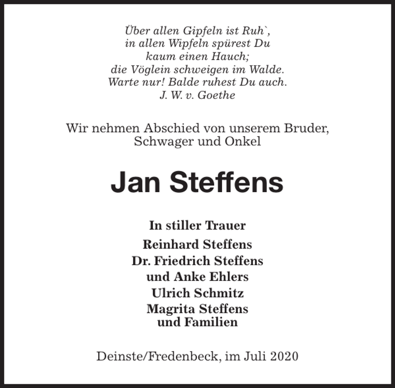 <p>Über allen Gipfeln ist Ruh`,<br />in allen Wipfeln spürest Du<br />kaum einen Hauch;<br />die Vöglein schweigen im Walde.<br />Warte nur! Balde ruhest Du auch.<br />J. W. v. Goethe<br />Wir nehmen Abschied von unserem Bruder,<br />Schwager und Onkel<br />Jan Steffens<br />In stiller Trauer<br />Reinhard Steffens<br />Dr. Friedrich Steffens<br />und Anke Ehlers<br />Ulrich Schmitz<br />Magrita Steffens<br />und Familien<br />Deinste/Fredenbeck, im Juli 2020</p>