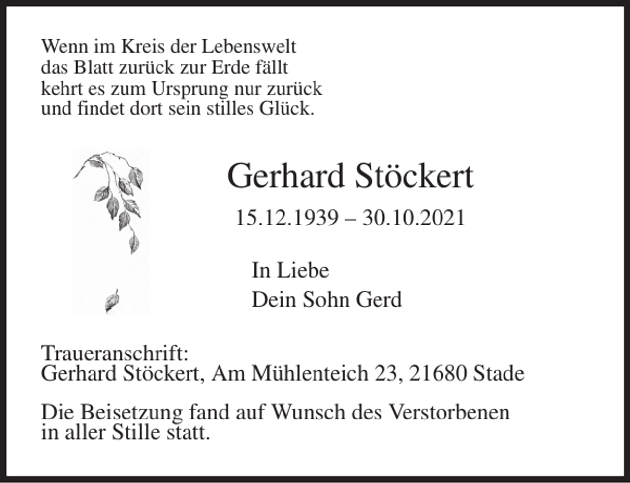 <p>Wenn im Kreis der Lebenswelt<br />das Blatt zurück zur Erde fällt<br />kehrt es zum Ursprung nur zurück<br />und findet dort sein stilles Glück.<br />Gerhard Stöckert<br />15.12.1939 - 30.10.2021<br />In Liebe<br />Dein Sohn Gerd<br />Traueranschrift:<br />Gerhard Stöckert, Am Mühlenteich 23, 21680 Stade<br />Die Beisetzung fand auf Wunsch des Verstorbenen<br />in aller Stille statt.</p>