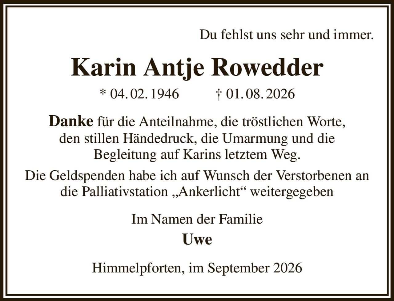Du fehlst uns sehr und immer.
Karin Antje Rowedder
* 04. 02. 1946          † 01. 08. 2026
Danke für die Anteilnahme, die tröstlichen Worte,
den stillen Händedruck, die Umarmung und die
Begleitung auf Karins letztem Weg.
Die Geldspenden habe ich auf Wunsch der Verstorbenen an die Palliativstation „Ankerlicht“ weitergegeben
Im Namen der Familie
Uwe
Himmelpforten, im September 2026