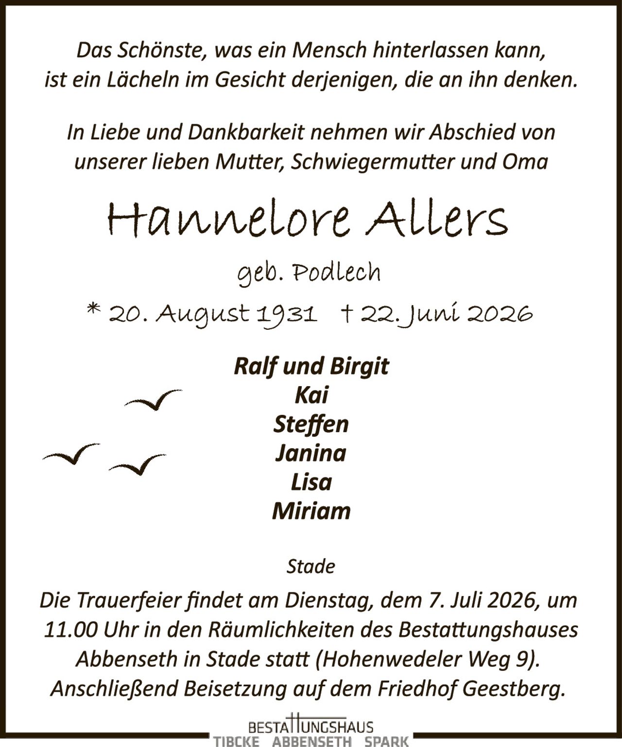 <p><i>Das Schönste, was ein Mensch hinterlassen kann, ist ein Lächeln im Gesicht derjenigen, die an ihn denken.</i></p>

<p>In Liebe und Dankbarkeit nehmen wir Abschied von unserer lieben Mutter, Schwiegermutter und Oma</p>

<p><strong>Hannelore Allers</strong><br>geb. Podlech<br>* 20. August 1931  † 22. Juni 2026</p>

<p><strong>Ralf und Birgit<br>Kai<br>Steffen<br>Janina<br>Lisa<br>Miriam</strong></p>

<p><i>Stade</i></p>

<p>Die Trauerfeier findet am Dienstag, dem 7. Juli 2026, um 11.00 Uhr in den Räumlichkeiten des Bestattungshauses Abbenseth in Stade statt (Hohenwedeler Weg 9). Anschließend Beisetzung auf dem Friedhof Geestberg.</p>