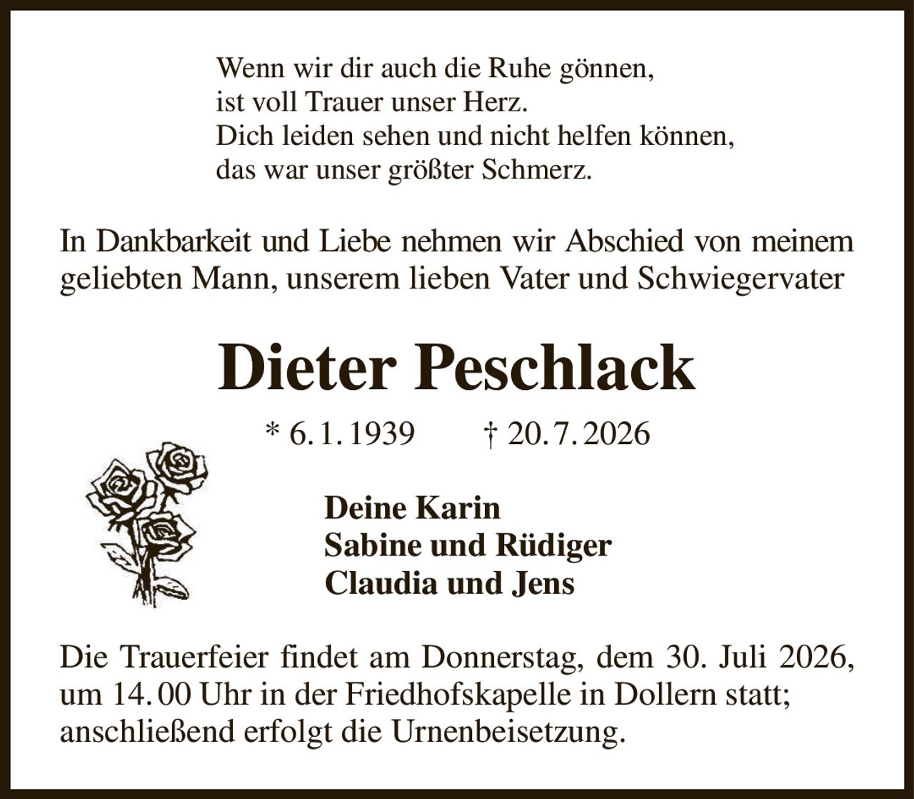 Wenn wir dir auch die Ruhe gönnen,
ist voll Trauer unser Herz.
Dich leiden sehen und nicht helfen können,                
das war unser größter Schmerz.
In Dankbarkeit und Liebe nehmen wir Abschied von meinem
geliebten Mann, unserem lieben Vater und Schwiegervater
Dieter Peschlack
* 6. 1. 1939        † 20. 7. 2026
Deine Karin
Sabine und Rüdiger                             
Claudia und Jens
Die Trauerfeier findet am Donnerstag, dem 30. Juli 2026, um 14. 00 Uhr in der Friedhofskapelle in Dollern statt;
anschließend erfolgt die Urnenbeisetzung.