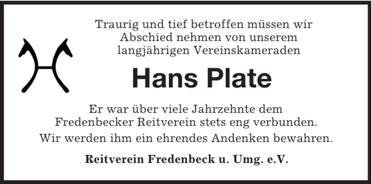 <p>Traurig und tief betroffen müssen wir<br />Abschied nehmen von unserem<br />langjährigen Vereinskameraden<br />Hans Plate<br />Er war über viele Jahrzehnte dem<br />Fredenbecker Reitverein stets eng verbunden.<br />Wir werden ihm ein ehrendes Andenken bewahren.<br />Reitverein Fredenbeck u. Umg. e.V.</p>