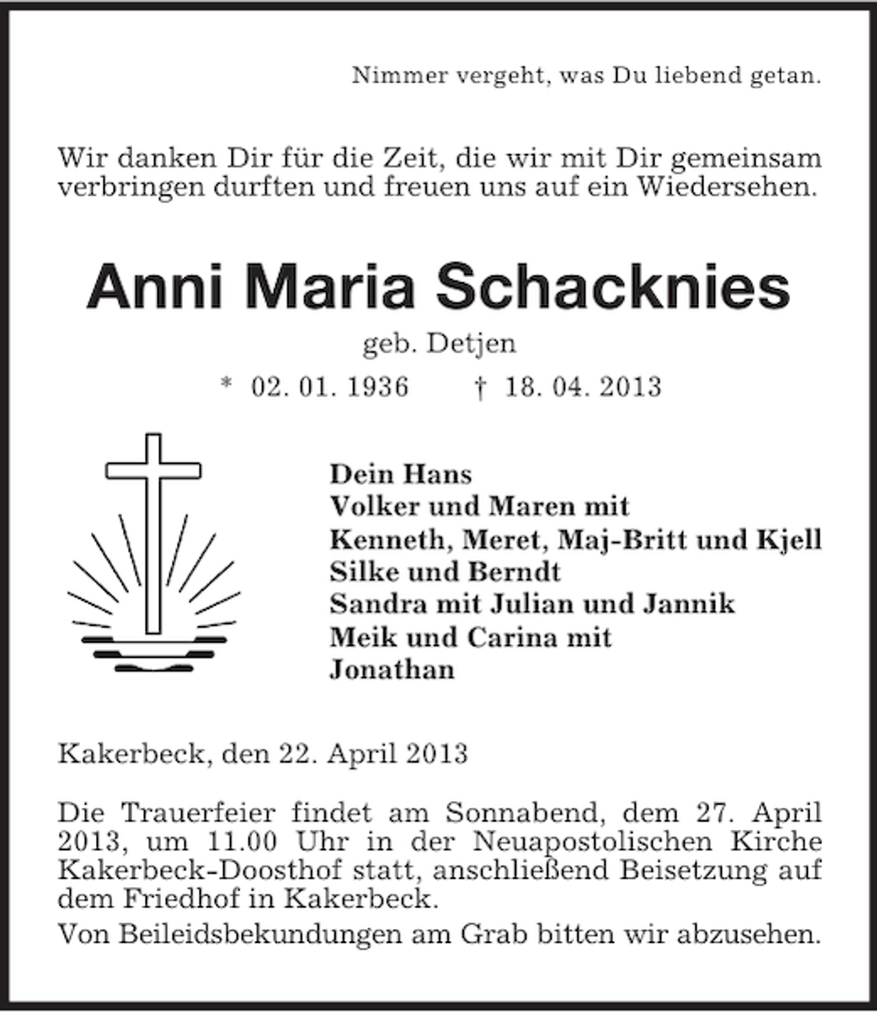 <p>Nimmer vergeht, was Du liebend getan.</p><p>Wir danken Dir für die Zeit, die wir mit Dir gemeinsam<br />verbringen durften und freuen uns auf ein Wiedersehen.</p><p>Anni Maria Schacknies<br />geb. Detjen<br />* 02. 01. 1936<br />† 18. 04. 2013<br />Dein Hans<br />Volker und Maren mit<br />Kenneth, Meret, Maj-Britt und Kjell<br />Silke und Berndt<br />Sandra mit Julian und Jannik<br />Meik und Carina mit<br />Jonathan<br />Kakerbeck, den 22. April 2013<br />Die Trauerfeier findet am Sonnabend, dem 27. April<br />2013, um 11.00 Uhr in der Neuapostolischen Kirche<br />Kakerbeck-Doosthof statt, anschließend Beisetzung auf<br />dem Friedhof in Kakerbeck.<br />Von Beileidsbekundungen am Grab bitten wir abzusehen.</p>