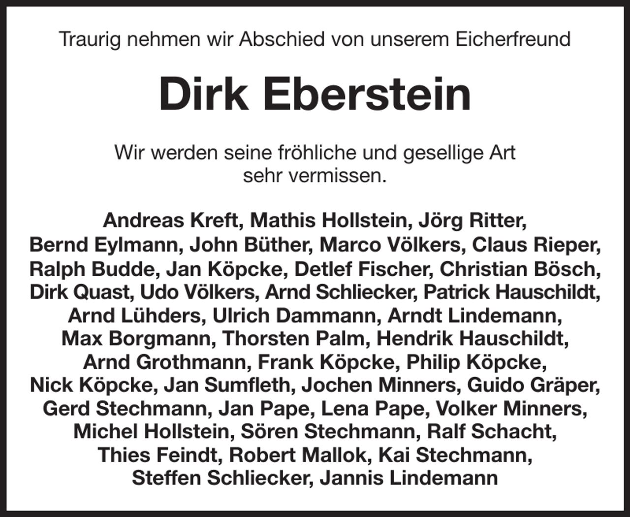 <p>Traurig nehmen wir Abschied von unserem Eicherfreund<br />Dirk Eberstein<br />Wir werden seine fröhliche und gesellige Art<br />sehr vermissen.<br />Andreas Kreft, Mathis Hollstein, Jörg Ritter,<br />Bernd Eylmann, John Büther, Marco Völkers, Claus Rieper, Ralph Budde, Jan Köpcke, Detlef Fischer, Christian Bösch, Dirk Quast, Udo Völkers, Arnd Schliecker, Patrick Hauschildt,<br />Arnd Lühders, Ulrich Dammann, Arndt Lindemann,<br />Max Borgmann, Thorsten Palm, Hendrik Hauschildt,<br />Arnd Grothmann, Frank Köpcke, Philip Köpcke,<br />Nick Köpcke, Jan Sumfleth, Jochen Minners, Guido Gräper,<br />Gerd Stechmann, Jan Pape, Lena Pape, Volker Minners, Michel Hollstein, Sören Stechmann, Ralf Schacht,<br />Thies Feindt, Robert Mallok, Kai Stechmann,<br />Steffen Schliecker, Jannis Lindemann</p>