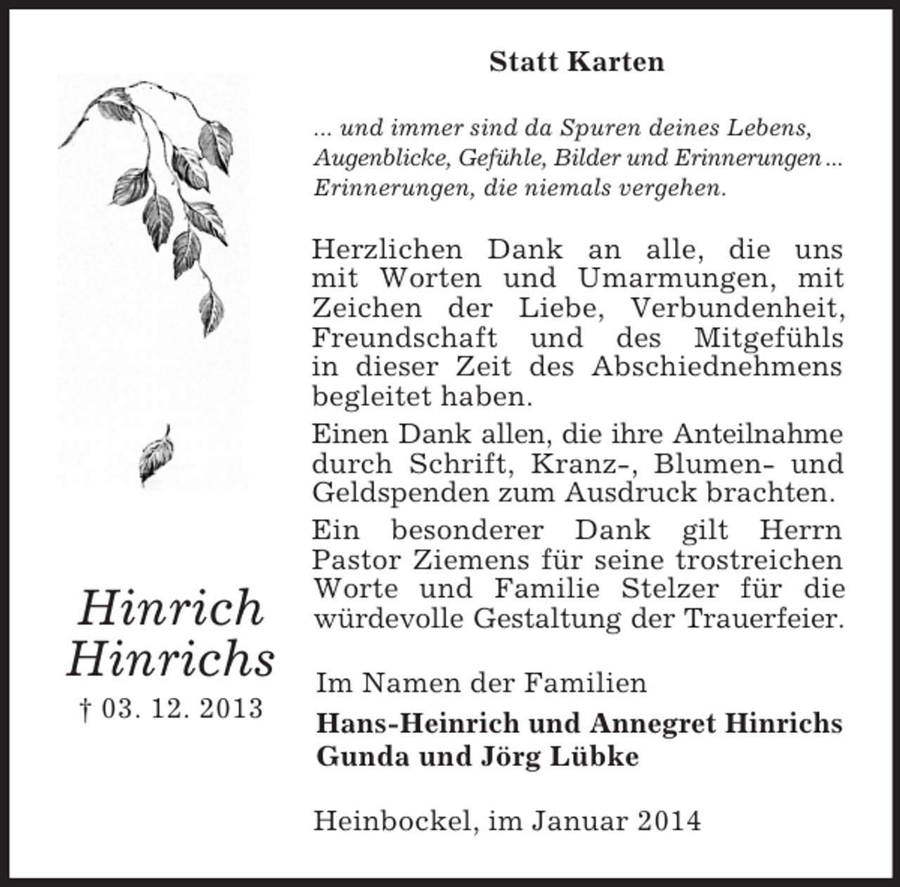 <p>Hinrich<br />Hinrichs<br />† 03. 12. 2013<br />Statt Karten<br />... und immer sind da Spuren deines Lebens,<br />Augenblicke, Gefühle, Bilder und Erinnerungen ...<br />Erinnerungen, die niemals vergehen.<br />Herzlichen Dank an alle, die uns<br />mit Worten und Umarmungen, mit Zeichen der Liebe, Verbundenheit, Freundschaft und des Mitgefühls<br />in dieser Zeit des Abschiednehmens begleitet haben.<br />Einen Dank allen, die ihre Anteilnahme<br />durch Schrift, Kranz-, Blumen- und Geldspenden zum Ausdruck brachten.<br />Ein besonderer Dank gilt Herrn<br />Pastor Ziemens für seine trostreichen Worte und Familie Stelzer für die würdevolle Gestaltung der Trauerfeier.<br />Im Namen der Familien<br />Hans-Heinrich und Annegret Hinrichs<br />Gunda und Jörg Lübke<br />Heinbockel, im Januar 2014</p>