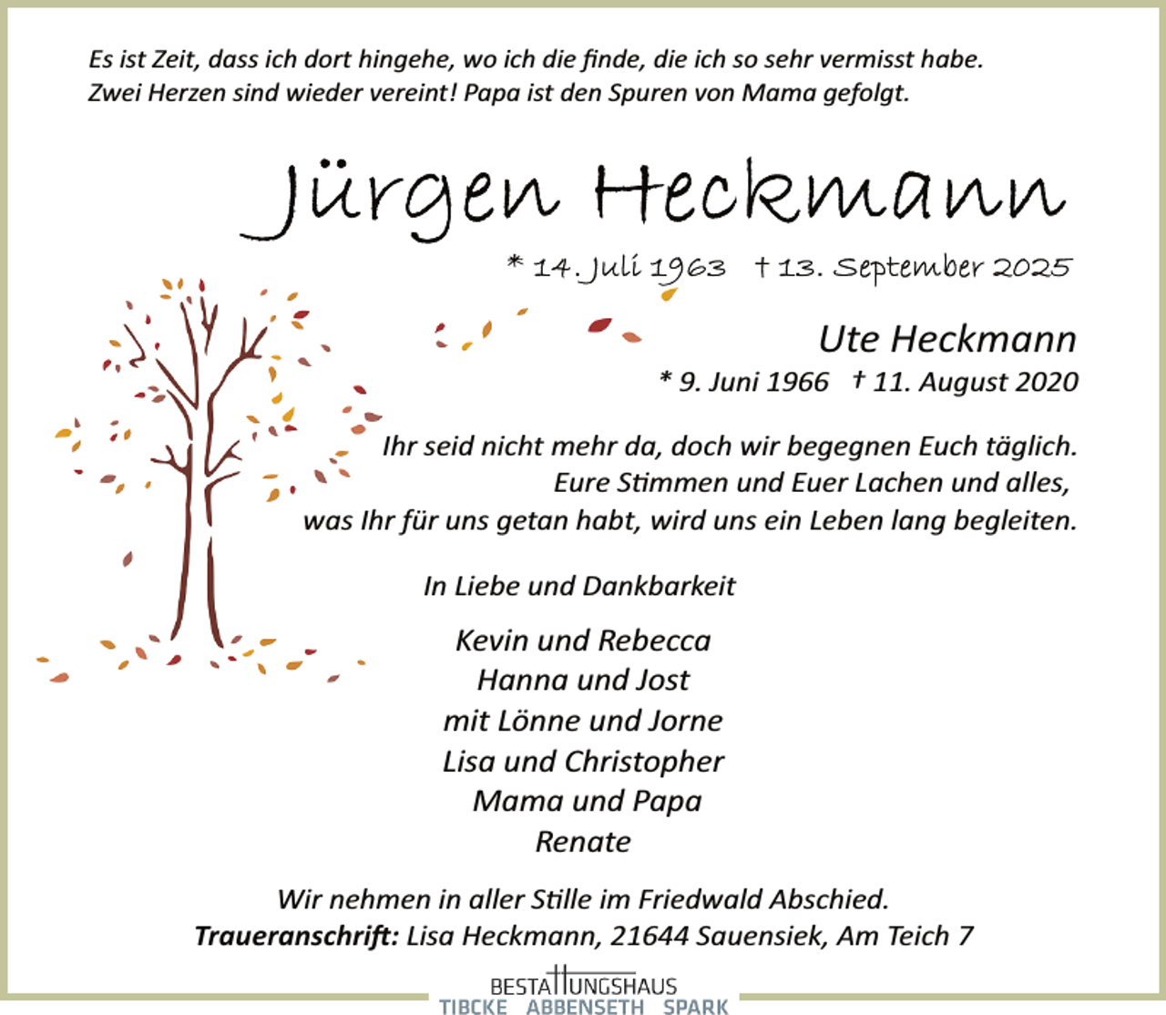 <p>Es ist Zeit, dass ich dort hingehe, wo ich die ﬁnde, die ich so sehr vermisst habe.<br />Zwei Herzen sind wieder vereint! Papa ist den Spuren von Mama gefolgt.</p>
<p>Ute Heckmann</p>
<p>* 9. Juni 1966 † 11. August 2020<br />Ihr seid nicht mehr da, doch wir begegnen Euch täglich.<br />Eure Stimmen und Euer Lachen und alles,<br />was Ihr für uns getan habt, wird uns ein Leben lang begleiten.</p>
<p>In Liebe und Dankbarkeit</p>
<p>Kevin und Rebecca<br />Hanna und Jost<br />mit Lönne und Jorne<br />Lisa und Christopher<br />Mama und Papa<br />Renate<br />Wir nehmen in aller S�lle im Friedwald Abschied.<br />Traueranschri�: Lisa Heckmann, 21644 Sauensiek, Am Teich 7</p>