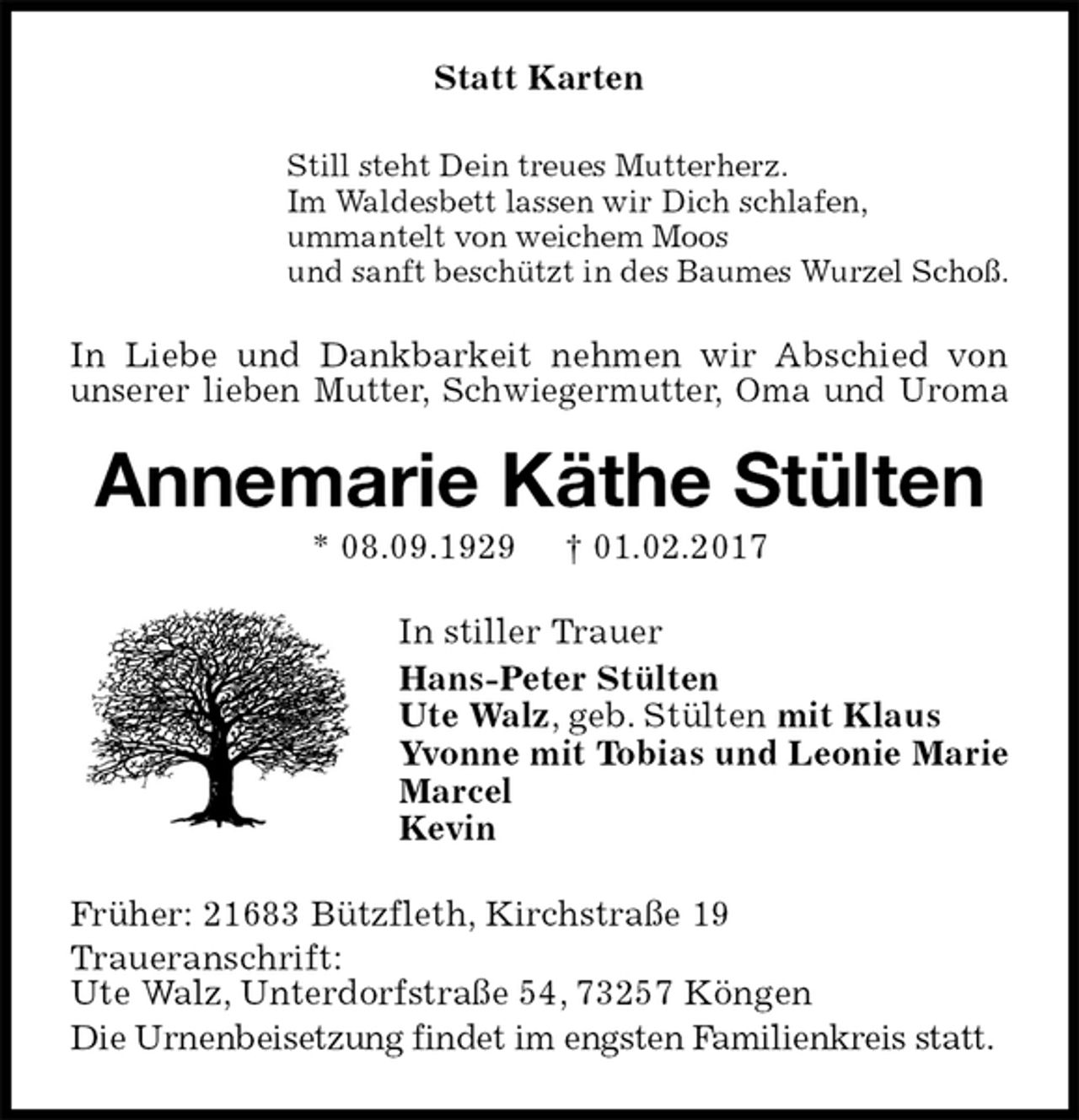 <p>Statt Karten<br />Still steht Dein treues Mutterherz.<br />Im Waldesbett lassen wir Dich schlafen,<br />ummantelt von weichem Moos<br />und sanft beschützt in des Baumes Wurzel Schoß.<br />In Liebe und Dankbarkeit nehmen wir Abschied von unserer lieben Mutter, Schwiegermutter, Oma und Uroma<br />Annemarie Käthe Stülten<br />* 08.09.1929 † 01.02.2017<br />In stiller Trauer<br />Hans-Peter Stülten<br />Ute Walz, geb. Stülten mit Klaus<br />Yvonne mit Tobias und Leonie Marie<br />Marcel<br />Kevin<br />Früher: 21683 Bützfleth, Kirchstraße 19<br />Traueranschrift:<br />Ute Walz, Unterdorfstraße 54, 73257 Köngen<br />Die Urnenbeisetzung findet im engsten Familienkreis statt.</p>