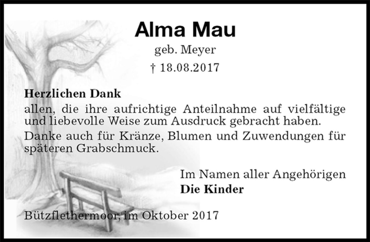 <p>Alma Mau<br />geb. Meyer<br />† 18.08.2017<br />Herzlichen Dank<br />allen, die ihre aufrichtige Anteilnahme auf vielfältige und liebevolle Weise zum Ausdruck gebracht haben.<br />Danke auch für Kränze, Blumen und Zuwendungen für späteren Grabschmuck.<br />Im Namen aller Angehörigen<br />Die Kinder<br />Bützflethermoor, im Oktober 2017</p>
