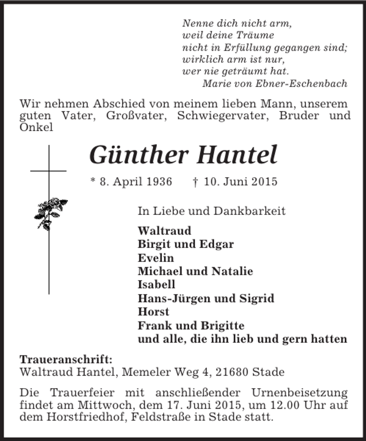 <p>Nenne dich nicht arm,<br />weil deine Träume<br />nicht in Erfüllung gegangen sind;<br />wirklich arm ist nur,<br />wer nie geträumt hat.<br />Marie von Ebner-Eschenbach<br />Wir nehmen Abschied von meinem lieben Mann, unserem guten Vater, Großvater, Schwiegervater, Bruder und<br />Onkel<br />Günther Hantel<br />* 8. April 1936 † 10. Juni 2015<br />In Liebe und Dankbarkeit<br />Waltraud<br />Birgit und Edgar<br />Evelin<br />Michael und Natalie<br />Isabell<br />Hans-Jürgen und Sigrid<br />Horst<br />Frank und Brigitte<br />und alle, die ihn lieb und gern hatten<br />Traueranschrift:<br />Waltraud Hantel, Memeler Weg 4, 21680 Stade<br />Die Trauerfeier mit anschließender Urnenbeisetzung<br />findet am Mittwoch, dem 17. Juni 2015, um 12.00 Uhr auf dem Horstfriedhof, Feldstraße in Stade statt.</p>