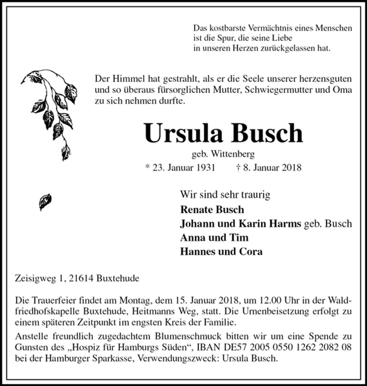 <p>Das kostbarste Vermächtnis eines Menschen<br />ist die Spur, die seine Liebe<br />in unseren Herzen zurückgelassen hat.<br />Der Himmel hat gestrahlt, als er die Seele unserer herzensguten und so überaus fürsorglichen Mutter, Schwiegermutter und Oma zu sich nehmen durfte.<br />Ursula Busch<br />geb. Wittenberg<br />* 23. Januar 1931 † 8. Januar 2018<br />Wir sind sehr traurig<br />Renate Busch<br />Johann und Karin Harms geb. Busch<br />Anna und Tim<br />Hannes und Cora<br />Zeisigweg 1, 21614 Buxtehude</p>
<p>Die Trauerfeier findet am Montag, dem 15. Januar 2018, um 12.00 Uhr in der Waldfriedhofskapelle Buxtehude, Heitmanns Weg, statt. Die Urnenbeisetzung erfolgt zu einem späteren Zeitpunkt im engsten Kreis der Familie.<br />Anstelle freundlich zugedachtem Blumenschmuck bitten wir um eine Spende zu Gunsten des „Hospiz für Hamburgs Süden“, IBAN DE57 2005 0550 1262 2082 08 bei der Hamburger Sparkasse, Verwendungszweck: Ursula Busch.</p>