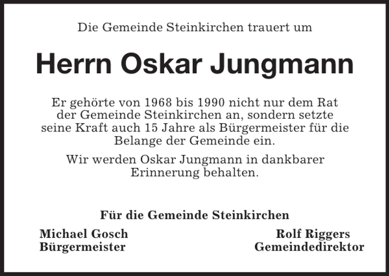 <p>Die Gemeinde Steinkirchen trauert um<br />Herrn Oskar Jungmann<br />Er gehörte von 1968 bis 1990 nicht nur dem Rat<br />der Gemeinde Steinkirchen an, sondern setzte<br />seine Kraft auch 15 Jahre als Bürgermeister für die<br />Belange der Gemeinde ein.<br />Wir werden Oskar Jungmann in dankbarer<br />Erinnerung behalten.</p><p>Für die Gemeinde Steinkirchen<br />Michael Gosch Rolf Riggers<br />Bürgermeister Gemeindedirektor</p>