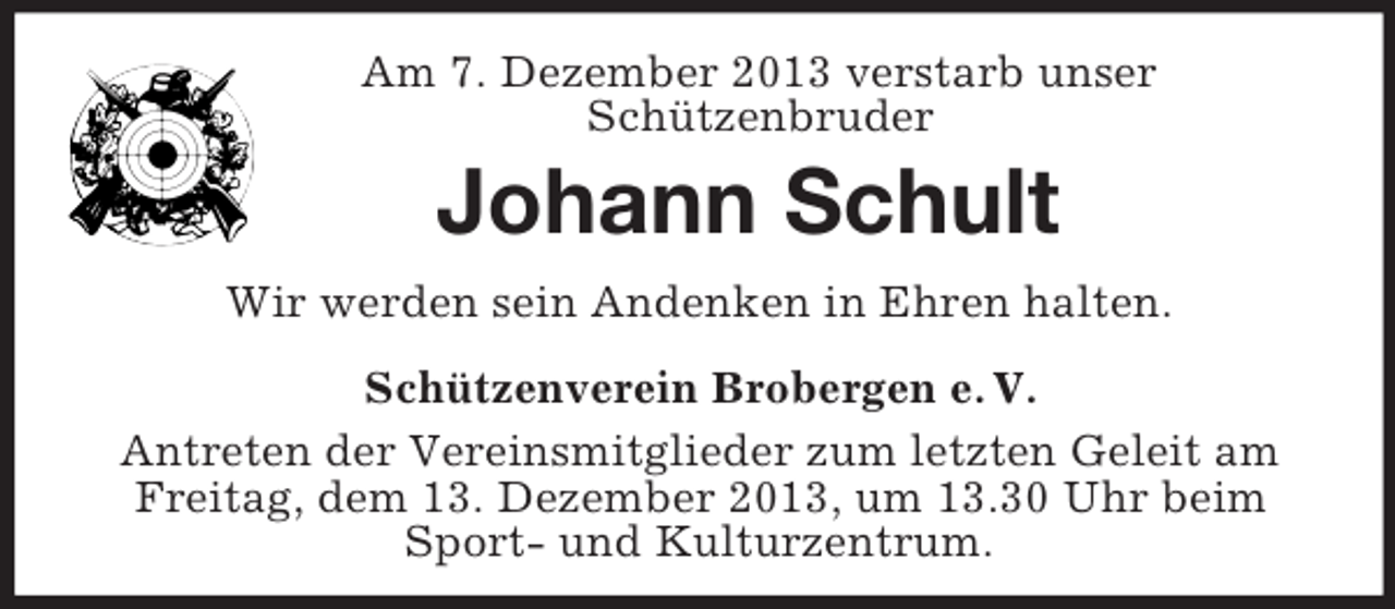 <p>Am 7. Dezember 2013 verstarb unser<br />Schützenbruder<br />Johann Schult<br />Wir werden sein Andenken in Ehren halten.<br />Schützenverein Brobergen e. V.<br />Antreten der Vereinsmitglieder zum letzten Geleit am Freitag, dem 13. Dezember 2013, um 13.30 Uhr beim Sport- und Kulturzentrum.</p>