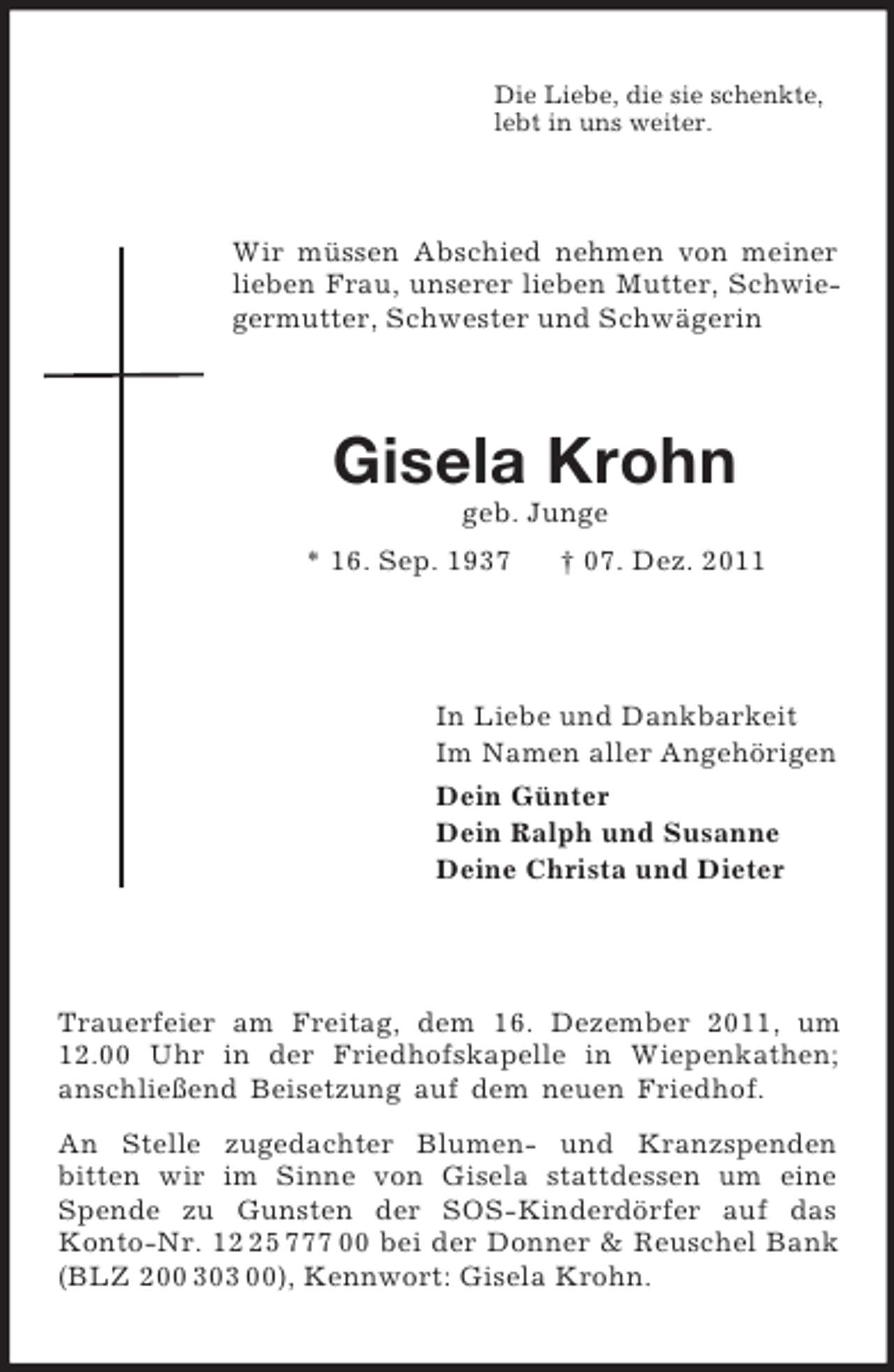 <p>Die Liebe, die sie schenkte,<br />lebt in uns weiter.</p><p>Wir müssen Abschied nehmen von meiner<br />lieben Frau, unserer lieben Mutter, Schwiegermutter, Schwester und Schwägerin</p><p>Gisela Krohn<br />geb. Junge<br />* 16. Sep. 1937</p><p>† 07. Dez. 2011</p><p>In Liebe und Dankbarkeit<br />Im Namen aller Angehörigen<br />Dein Günter<br />Dein Ralph und Susanne<br />Deine Christa und Dieter</p><p>Trauerfeier am Freitag, dem 16. Dezember 2011, um<br />12.00 Uhr in der Friedhofskapelle in Wiepenkathen;<br />anschließend Beisetzung auf dem neuen Friedhof.<br />An Stelle zugedachter Blumen- und Kranzspenden<br />bitten wir im Sinne von Gisela stattdessen um eine<br />Spende zu Gunsten der SOS-Kinderdörfer auf das<br />Konto-Nr. 15 777 00 bei der Donner &amp; Reuschel Bank<br />(BLZ 200 303 00), Kennwort: Gisela Krohn.</p>
