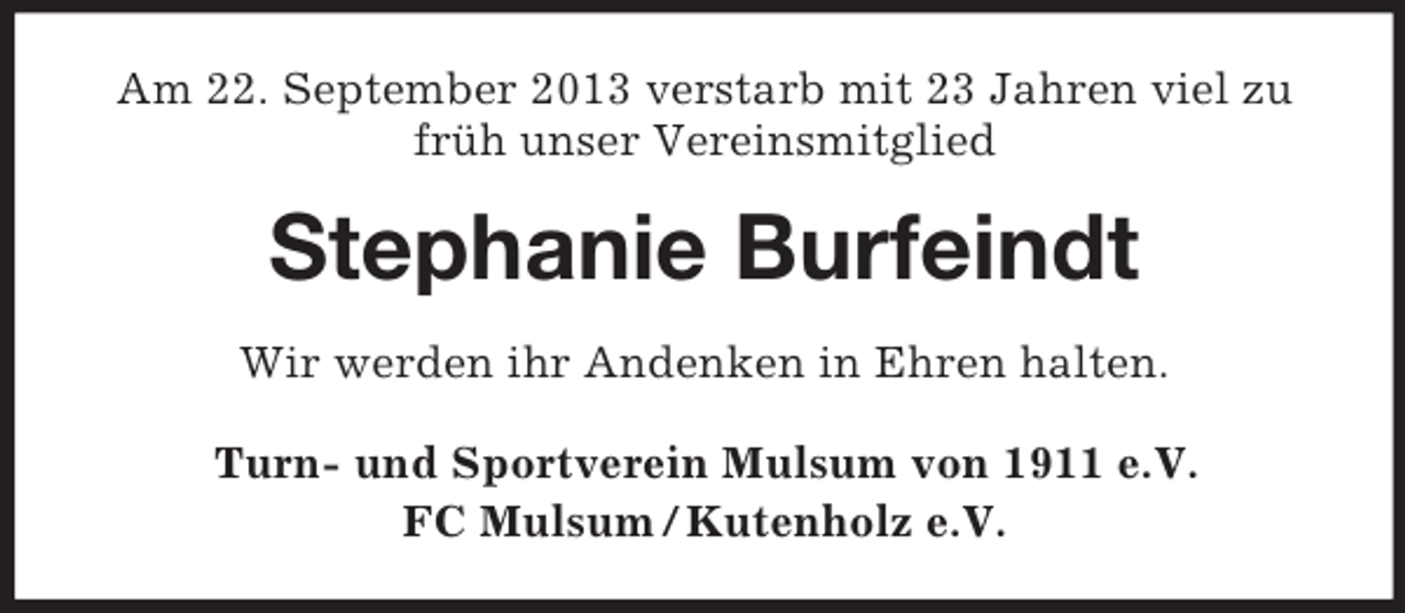 <p>Am 22. September 2013 verstarb mit 23 Jahren viel zu<br />früh unser Vereinsmitglied</p><p>Stephanie Burfeindt<br />Wir werden ihr Andenken in Ehren halten.<br />Turn- und Sportverein Mulsum von 1911 e.V.<br />FC Mulsum / Kutenholz e.V.</p>