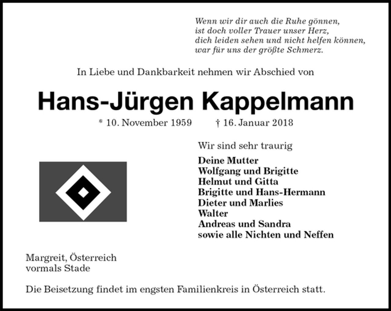 <p>Wenn wir dir auch die Ruhe gönnen,<br />ist doch voller Trauer unser Herz,<br />dich leiden sehen und nicht helfen können,<br />war für uns der größte Schmerz.<br />In Liebe und Dankbarkeit nehmen wir Abschied von<br />Hans-Jürgen Kappelmann<br />* 10. November 1959 † 16. Januar 2018<br />Wir sind sehr traurig<br />Deine Mutter<br />Wolfgang und Brigitte<br />Helmut und Gitta<br />Brigitte und Hans-Hermann<br />Dieter und Marlies<br />Walter<br />Andreas und Sandra<br />sowie alle Nichten und Neffen<br />Margreit, Österreich<br />vormals Stade</p><p>Die Beisetzung findet im engsten Familienkreis in Österreich statt.</p>