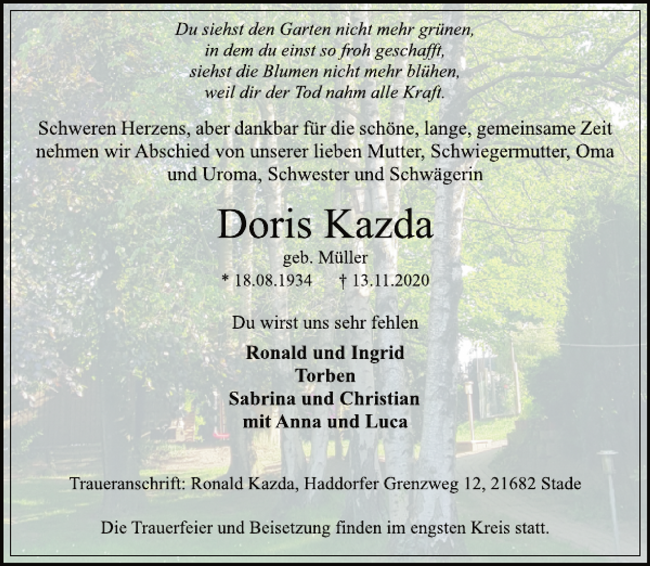 <p>Du siehst den Garten nicht mehr grünen, in dem du einst so froh geschafft, siehst die Blumen nicht mehr blühen, weil dir der Tod nahm alle Kraft.<br />Schweren Herzens, aber dankbar für die schöne, lange, gemeinsame Zeit nehmen wir Abschied von unserer lieben Mutter, Schwiegermutter, Oma und Uroma, Schwester und Schwägerin<br />Doris Kazda<br />geb. Müller<br />* 18.08.1934 † 13.11.2020<br />Du wirst uns sehr fehlen<br />Ronald und Ingrid<br />Torben Sabrina und Christian mit Anna und Luca<br />Traueranschrift:Ronald Kazda, Haddorfer Grenzweg 12, 21682 Stade<br />Die Trauerfeier und Beisetzung finden im engsten Kreis statt.</p>