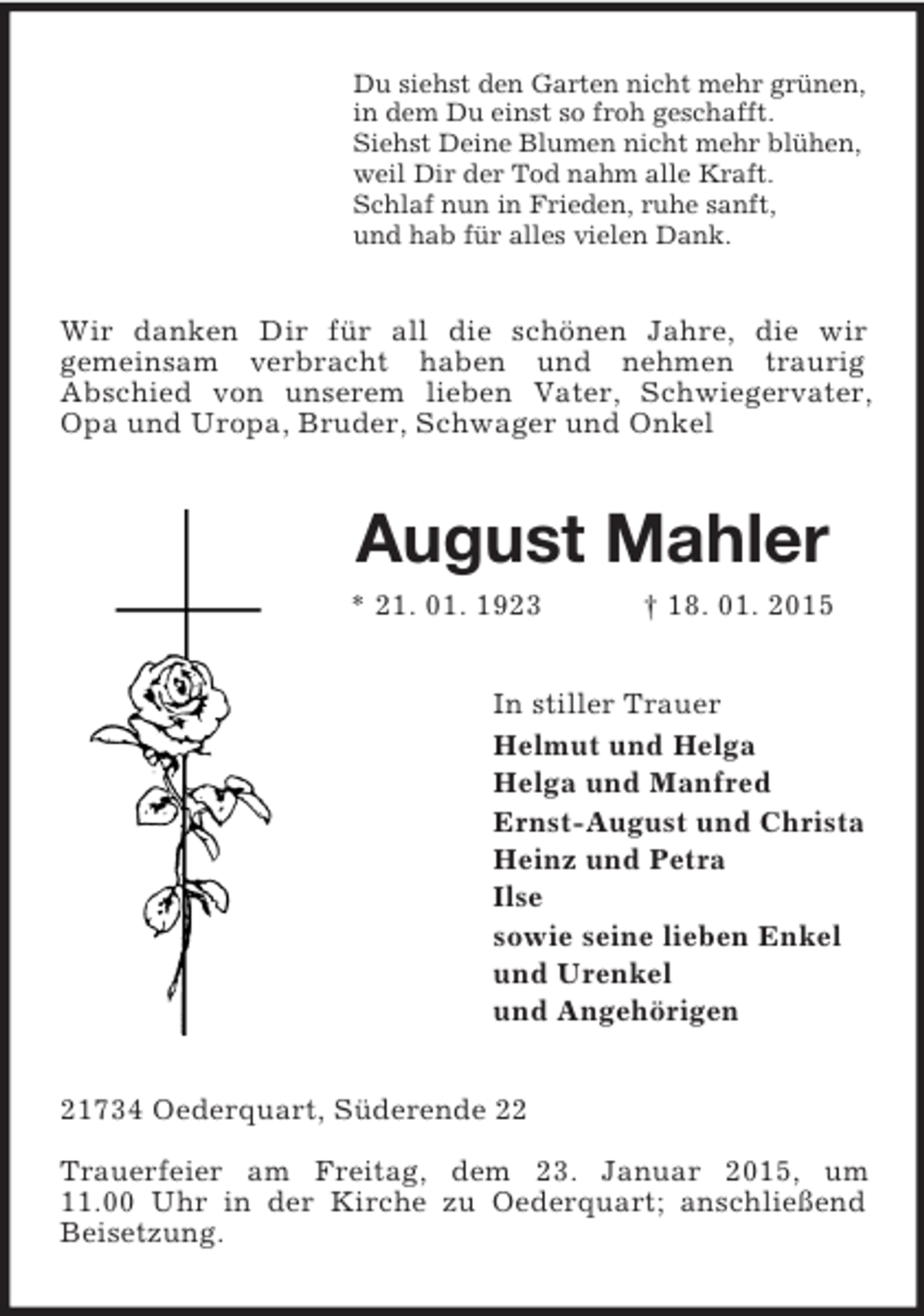 <p>Du siehst den Garten nicht mehr grünen,<br />in dem Du einst so froh geschafft.<br />Siehst Deine Blumen nicht mehr blühen,<br />weil Dir der Tod nahm alle Kraft.<br />Schlaf nun in Frieden, ruhe sanft,<br />und hab für alles vielen Dank.<br />Wir danken Dir für all die schönen Jahre, die wir<br />gemeinsam verbracht haben und nehmen traurig<br />Abschied von unserem lieben Vater, Schwiegervater, Opa und Uropa, Bruder, Schwager und Onkel<br />August Mahler<br />* 21. 01. 1923 † 18. 01. 2015<br />In stiller Trauer<br />Helmut und Helga<br />Helga und Manfred<br />Ernst-August und Christa<br />Heinz und Petra<br />Ilse<br />sowie seine lieben Enkel<br />und Urenkel<br />und Angehörigen<br />21734 Oederquart, Süderende 22</p><p>Trauerfeier am Freitag, dem 23. Januar 2015, um<br />11.00 Uhr in der Kirche zu Oederquart; anschließend Beisetzung.</p>