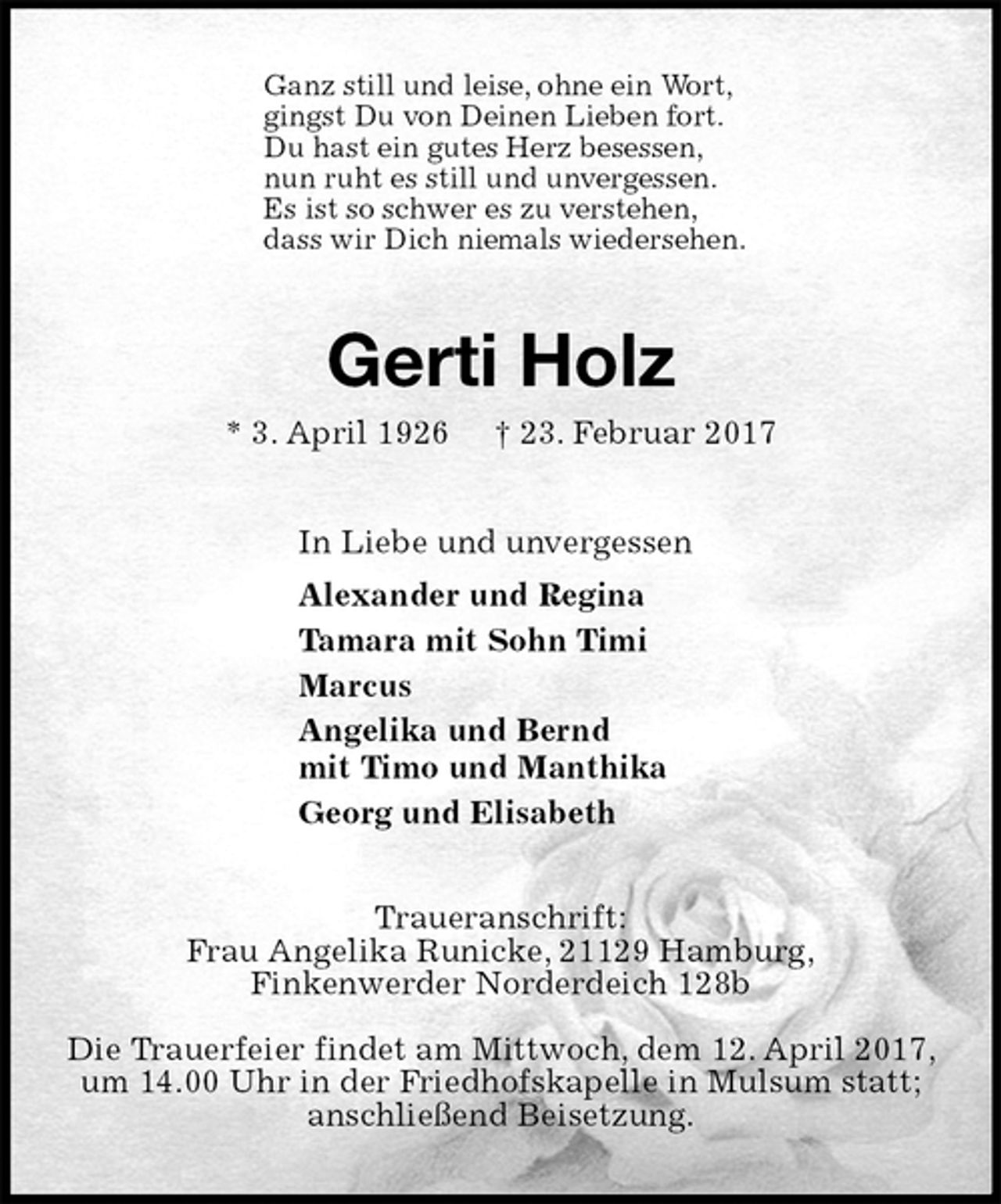 <p>Ganz still und leise, ohne ein Wort,<br />gingst Du von Deinen Lieben fort.<br />Du hast ein gutes Herz besessen,<br />nun ruht es still und unvergessen.<br />Es ist so schwer es zu verstehen,<br />dass wir Dich niemals wiedersehen.<br />Gerti Holz<br />* 3. April 1926 † 23. Februar 2017<br />In Liebe und unvergessen<br />Alexander und Regina<br />Tamara mit Sohn Timi<br />Marcus<br />Angelika und Bernd<br />mit Timo und Manthika<br />Georg und Elisabeth<br />Traueranschrift:<br />Frau Angelika Runicke, 21129 Hamburg,<br />Finkenwerder Norderdeich 128b</p><p>Die Trauerfeier findet am Mittwoch, dem 12. April 2017, um 14.00 Uhr in der Friedhofskapelle in Mulsum statt; anschließend Beisetzung.</p>