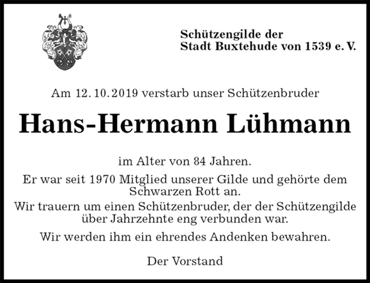 <p>Schützengilde der<br />Stadt Buxtehude von 1539 e. V.</p><p>Am 12. 10. 2019 verstarb unser Schützenbruder<br />Hans-Hermann Lühmann<br />im Alter von 84 Jahren.<br />Er war seit 1970 Mitglied unserer Gilde und gehörte dem<br />Schwarzen Rott an.<br />Wir trauern um einen Schützenbruder, der der Schützengilde<br />über Jahrzehnte eng verbunden war.<br />Wir werden ihm ein ehrendes Andenken bewahren.</p><p>Der Vorstand</p>