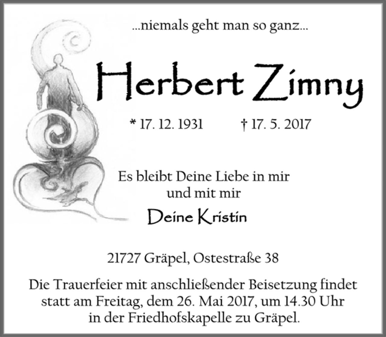 <p>…niemals geht man so ganz…<br />Herbert Zimny<br />* 17. 12. 1931 † 17. 5. 2017<br />Es bleibt Deine Liebe in mir<br />und mit mir<br />Deine Kristin<br />21727 Gräpel, Ostestraße 38<br />Die Trauerfeier mit anschließender Beisetzung findet statt am Freitag, dem 26. Mai 2017, um 14.30 Uhr<br />in der Friedhofskapelle zu Gräpel.</p>