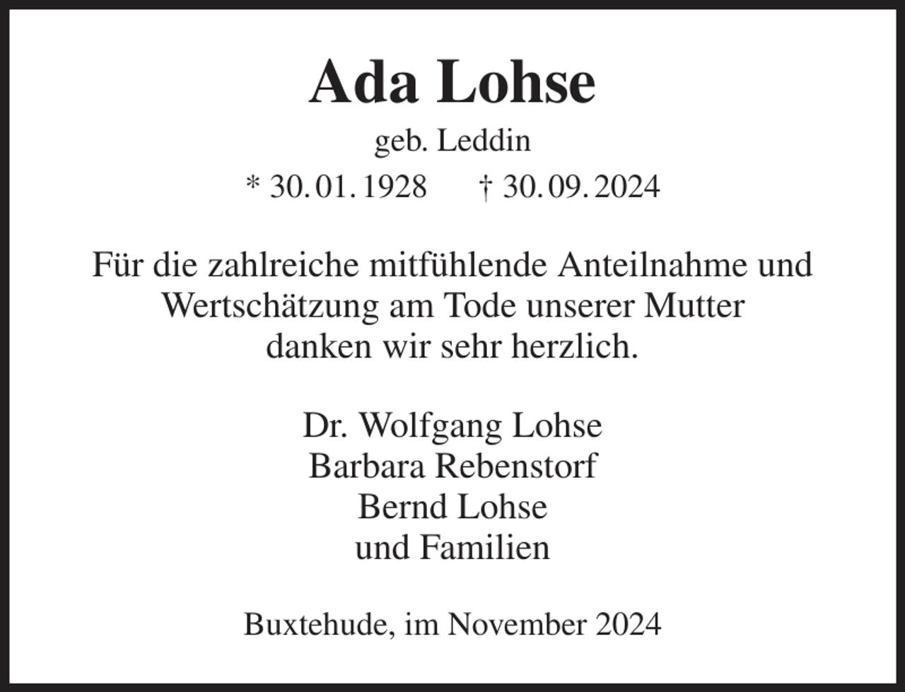 <p>Ada Lohse<br />geb. Leddin<br />* 30. 01. 1928 † 30. 09. 2024<br />Für die zahlreiche mitfühlende Anteilnahme und Wertschätzung am Tode unserer Mutter<br />danken wir sehr herzlich.<br />Dr. Wolfgang Lohse<br />Barbara Rebenstorf<br />Bernd Lohse<br />und Familien<br />Buxtehude, im November 2024</p>