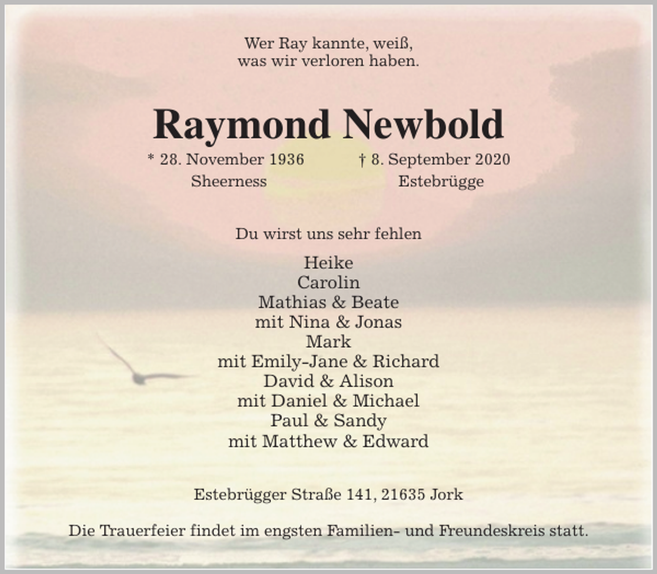 <p>Wer Ray kannte, weiß,<br />was wir verloren haben.<br />Raymond Newbold<br />* 28. November 1936 † 8. September 2020<br />Sheerness Estebrügge<br />Du wirst uns sehr fehlen<br />Heike<br />Carolin<br />Mathias &amp; Beate<br />mit Nina &amp; Jonas<br />Mark<br />mit Emily-Jane &amp; Richard<br />David &amp; Alison<br />mit Daniel &amp; Michael<br />Paul &amp; Sandy<br />mit Matthew &amp; Edward<br />Estebrügger Straße 141, 21635 Jork</p>
<p>Die Trauerfeier findet im engsten Familien- und Freundeskreis statt.</p>