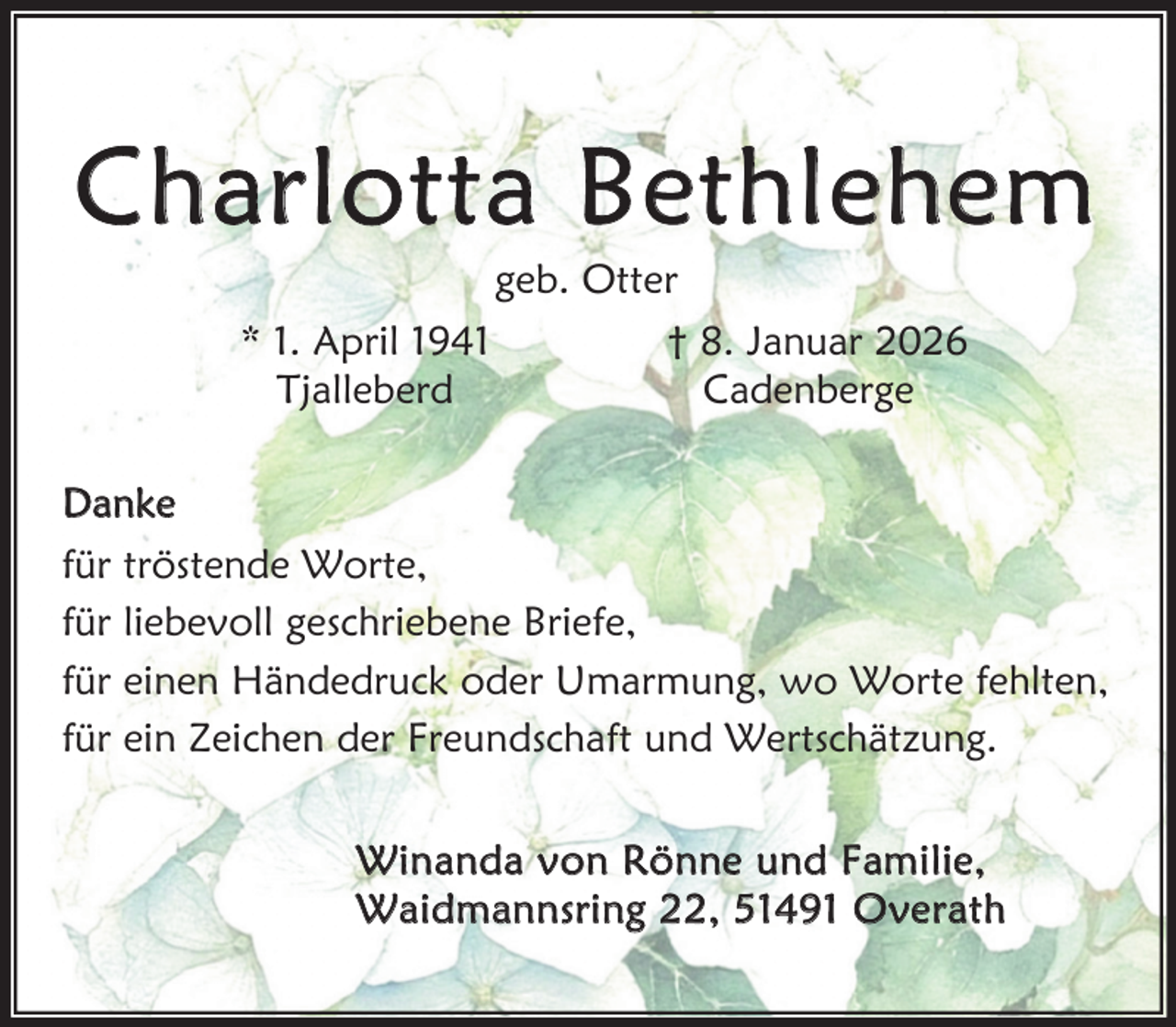 <p>Charlo tta B ethl ehem<br />geb. Otter</p><p>* 1. April 1941<br />Tjalleberd</p><p>† 8. Januar 2026<br />Cadenberge</p><p>Danke</p><p>für tröstende Worte,<br />für liebevoll geschriebene Briefe,<br />für einen Händedruck oder Umarmung, wo Worte fehlten,<br />für ein Zeichen der Freundschaft und Wertschätzung.<br />W i n a n d a v o n R ö n n e u n d F am i l i e ,<br />W a i d m an n s r i n g , 5 1 4 9 1 O ve r a t h</p>