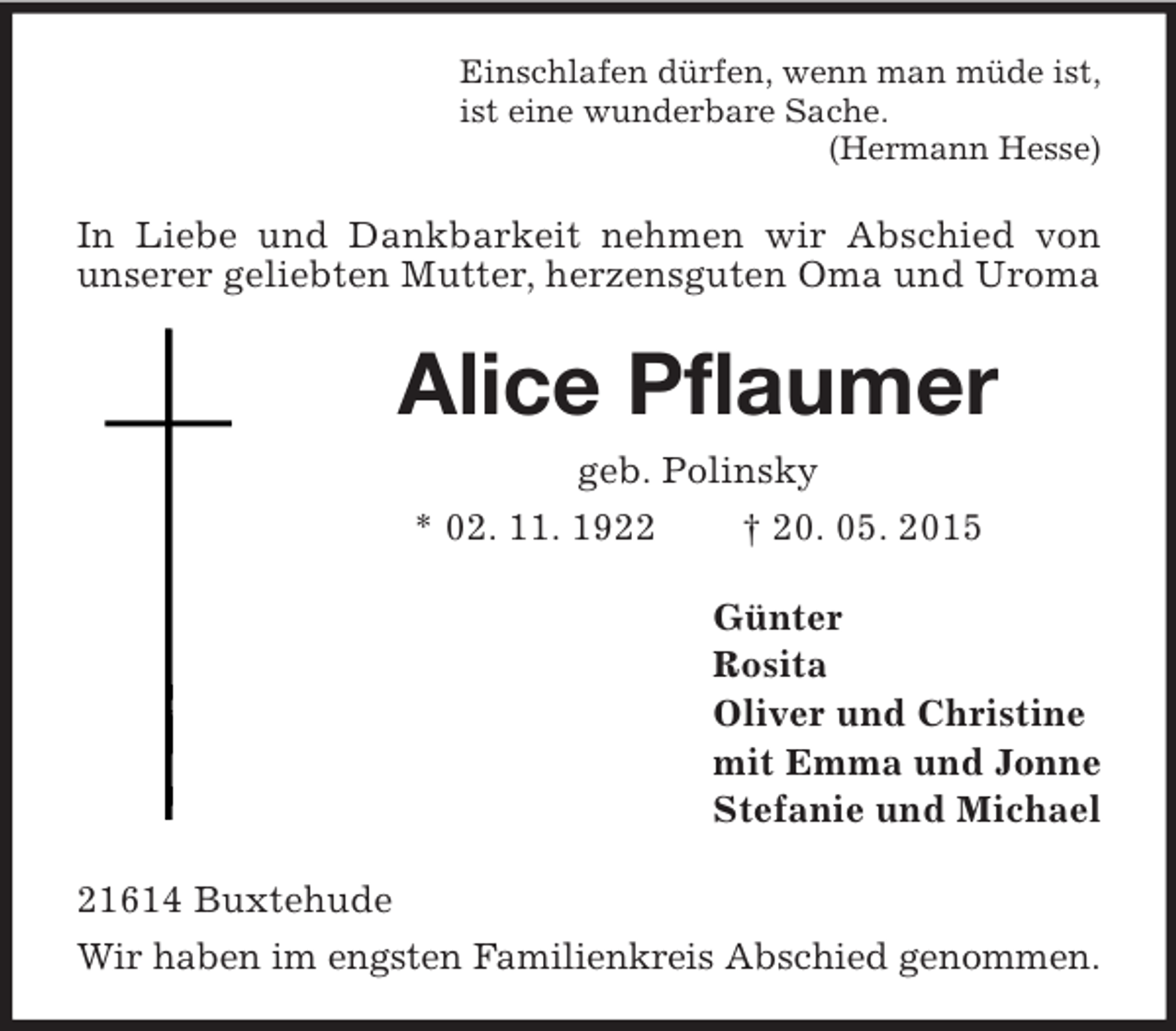 <p>Einschlafen dürfen, wenn man müde ist,<br />ist eine wunderbare Sache.<br />(Hermann Hesse)<br />In Liebe und Dankbarkeit nehmen wir Abschied von unserer geliebten Mutter, herzensguten Oma und Uroma<br />Alice Pflaumer<br />geb. Polinsky<br />* 02. 11. 1922 † 20. 05. 2015<br />Günter<br />Rosita<br />Oliver und Christine<br />mit Emma und Jonne<br />Stefanie und Michael<br />21614 Buxtehude<br />Wir haben im engsten Familienkreis Abschied genommen.</p>