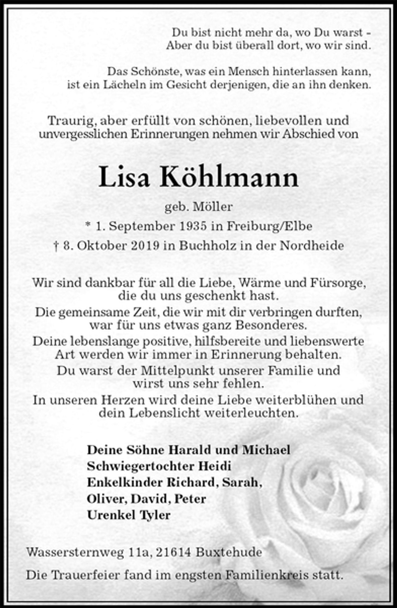 <p>Du bist nicht mehr da, wo Du warst -<br />Aber du bist überall dort, wo wir sind.</p><p>Das Schönste, was ein Mensch hinterlassen kann,<br />ist ein Lächeln im Gesicht derjenigen, die an ihn denken.<br />Traurig, aber erfüllt von schönen, liebevollen und<br />unvergesslichen Erinnerungen nehmen wir Abschied von<br />Lisa Köhlmann<br />geb. Möller<br />* 1. September 1935 in Freiburg/Elbe<br />† 8. Oktober 2019 in Buchholz in der Nordheide<br />Wir sind dankbar für all die Liebe, Wärme und Fürsorge, die du uns geschenkt hast.<br />Die gemeinsame Zeit, die wir mit dir verbringen durften,<br />war für uns etwas ganz Besonderes.<br />Deine lebenslange positive, hilfsbereite und liebenswerte Art werden wir immer in Erinnerung behalten.<br />Du warst der Mittelpunkt unserer Familie und<br />wirst uns sehr fehlen.<br />In unseren Herzen wird deine Liebe weiterblühen und dein Lebenslicht weiterleuchten.<br />Deine Söhne Harald und Michael<br />Schwiegertochter Heidi<br />Enkelkinder Richard, Sarah,<br />Oliver, David, Peter<br />Urenkel Tyler<br />Wassersternweg 11a, 21614 Buxtehude<br />Die Trauerfeier fand im engsten Familienkreis statt.</p>