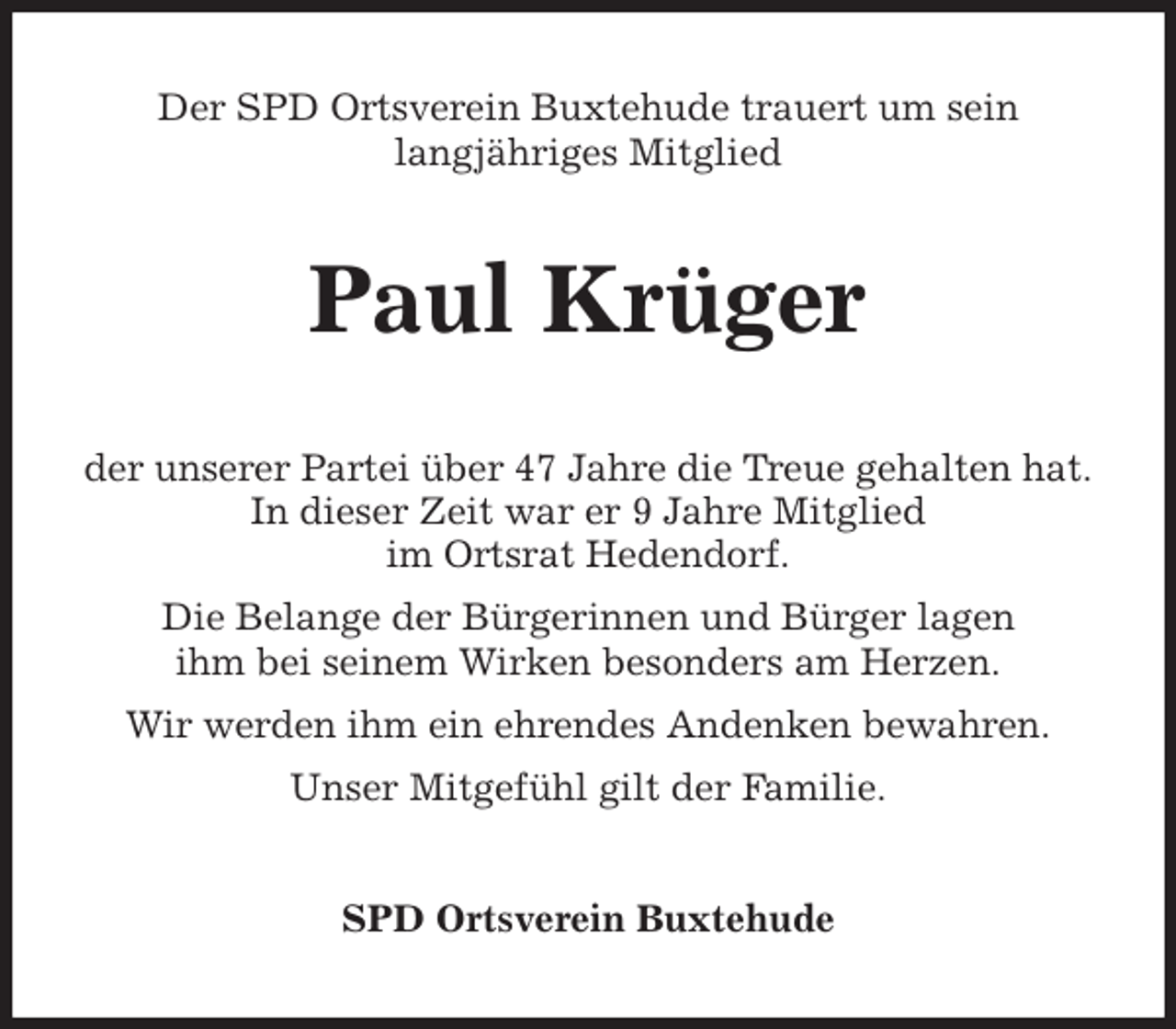 <p>Der SPD Ortsverein Buxtehude trauert um sein<br />langjähriges Mitglied<br />Paul Krüger<br />der unserer Partei über 47 Jahre die Treue gehalten hat.<br />In dieser Zeit war er 9 Jahre Mitglied<br />im Ortsrat Hedendorf.<br />Die Belange der Bürgerinnen und Bürger lagen<br />ihm bei seinem Wirken besonders am Herzen.<br />Wir werden ihm ein ehrendes Andenken bewahren.<br />Unser Mitgefühl gilt der Familie.<br />SPD Ortsverein Buxtehude</p>