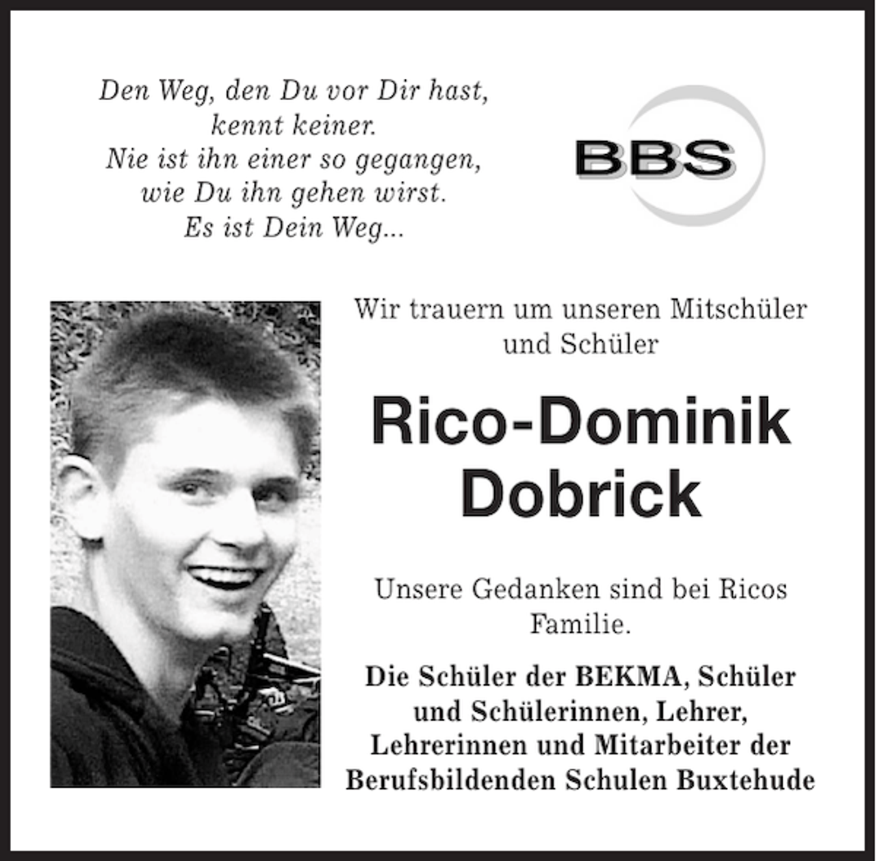 <p>Den Weg, den Du vor Dir hast,<br />kennt keiner.<br />Nie ist ihn einer so gegangen,<br />wie Du ihn gehen wirst.<br />Es ist Dein Weg...<br />Wir trauern um unseren MitschÃ¼ler<br />und SchÃ¼ler</p><p>Rico-Dominik<br />Dobrick<br />Unsere Gedanken sind bei Ricos<br />Familie.<br />Die SchÃ¼ler der BEKMA, SchÃ¼ler<br />und SchÃ¼lerinnen, Lehrer,<br />Lehrerinnen und Mitarbeiter der<br />Berufsbildenden Schulen Buxtehude</p>