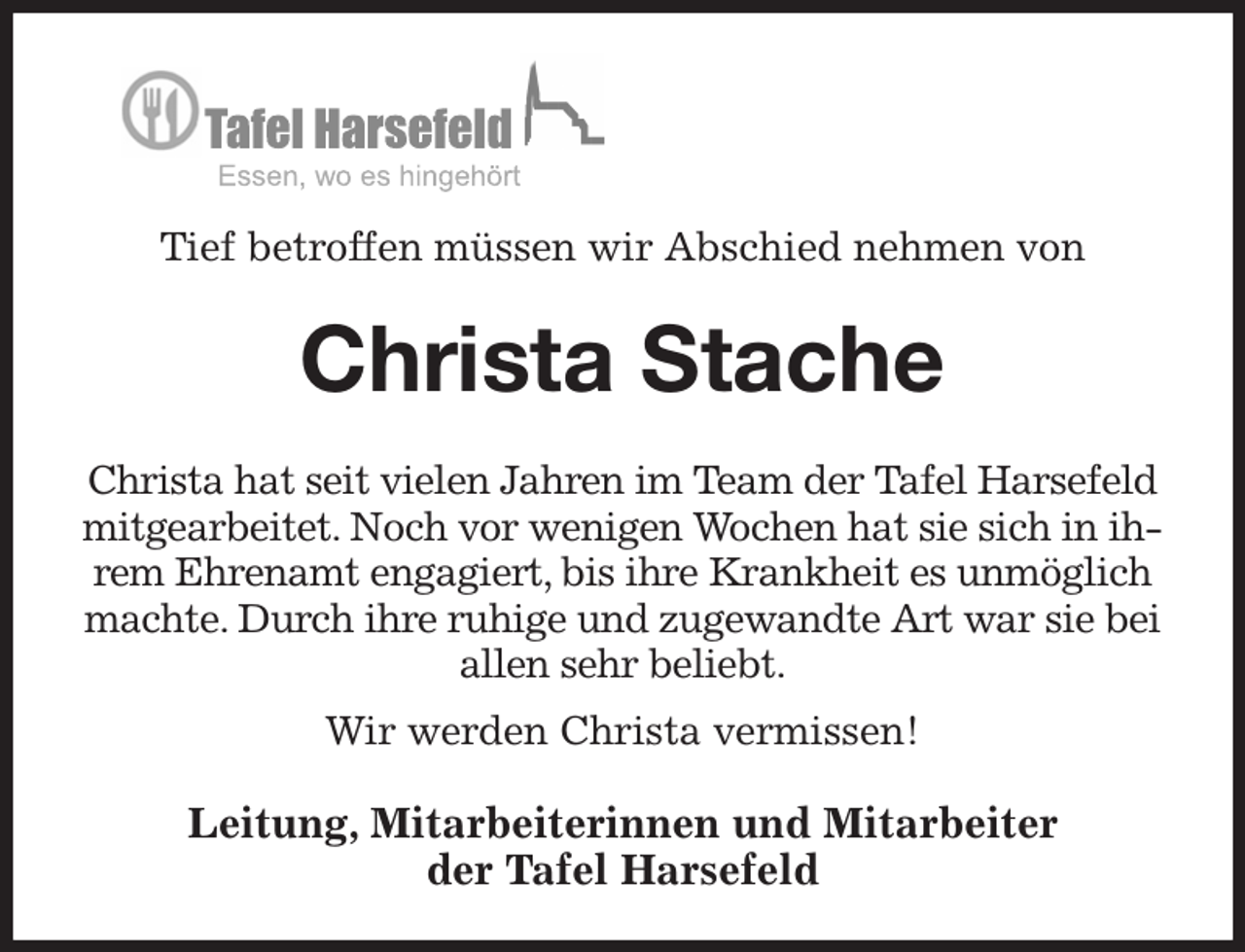 <p>Tief betroffen müssen wir Abschied nehmen von<br />Christa Stache</p><p>Christa hat seit vielen Jahren im Team der Tafel Harsefeld mitgearbeitet. Noch vor wenigen Wochen hat sie sich in ihrem Ehrenamt engagiert, bis ihre Krankheit es unmöglich machte. Durch ihre ruhige und zugewandte Art war sie bei allen sehr beliebt.<br />Wir werden Christa vermissen!<br />Leitung, Mitarbeiterinnen und Mitarbeiter<br />der Tafel Harsefeld</p>