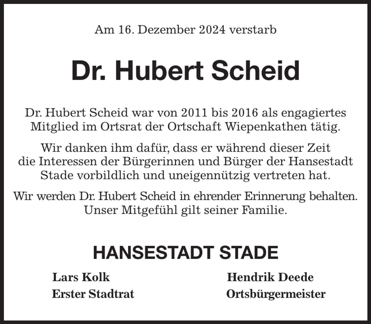 <p>Am 16. Dezember 2024 verstarb<br />Dr. Hubert Scheid<br />Dr. Hubert Scheid war von 2011 bis 2016 als engagiertes Mitglied im Ortsrat der Ortschaft Wiepenkathen tätig.<br />Wir danken ihm dafür, dass er während dieser Zeit<br />die Interessen der Bürgerinnen und Bürger der Hansestadt Stade vorbildlich und uneigennützig vertreten hat.<br />Wir werden Dr. Hubert Scheid in ehrender Erinnerung behalten.<br />Unser Mitgefühl gilt seiner Familie.<br />HANSESTADT STADE<br />Lars Kolk Hendrik Deede<br />Erster Stadtrat Ortsbürgermeister</p>