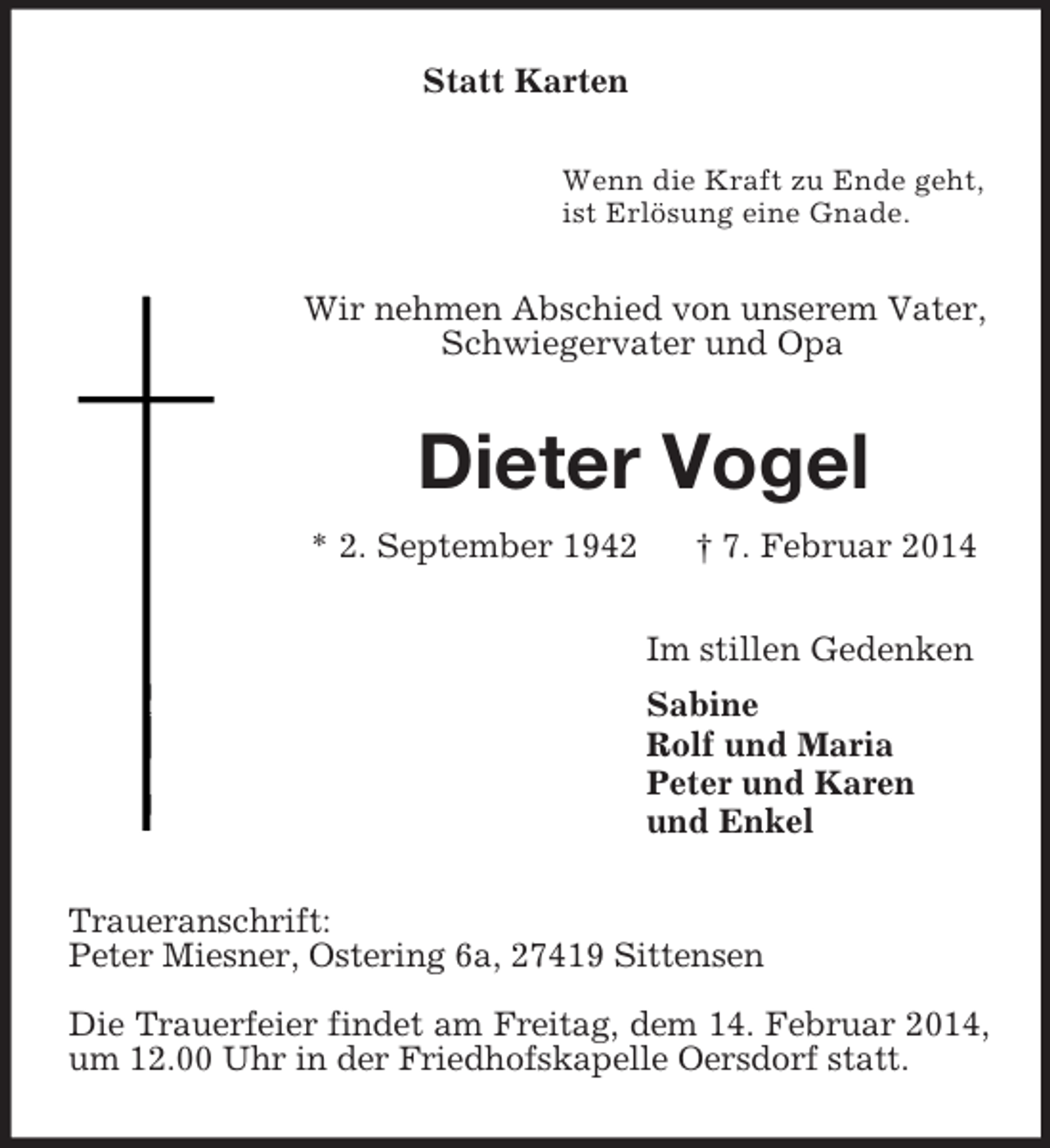 <p>Statt Karten<br />Wenn die Kraft zu Ende geht,<br />ist Erlösung eine Gnade.<br />Wir nehmen Abschied von unserem Vater, Schwiegervater und Opa<br />Dieter Vogel<br />* 2. September 1942 † 7. Februar 2014<br />Im stillen Gedenken<br />Sabine<br />Rolf und Maria<br />Peter und Karen<br />und Enkel<br />Traueranschrift:<br />Peter Miesner, Ostering 6a, 27419 Sittensen</p><p>Die Trauerfeier findet am Freitag, dem 14. Februar 2014, um 12.00 Uhr in der Friedhofskapelle Oersdorf statt.</p>