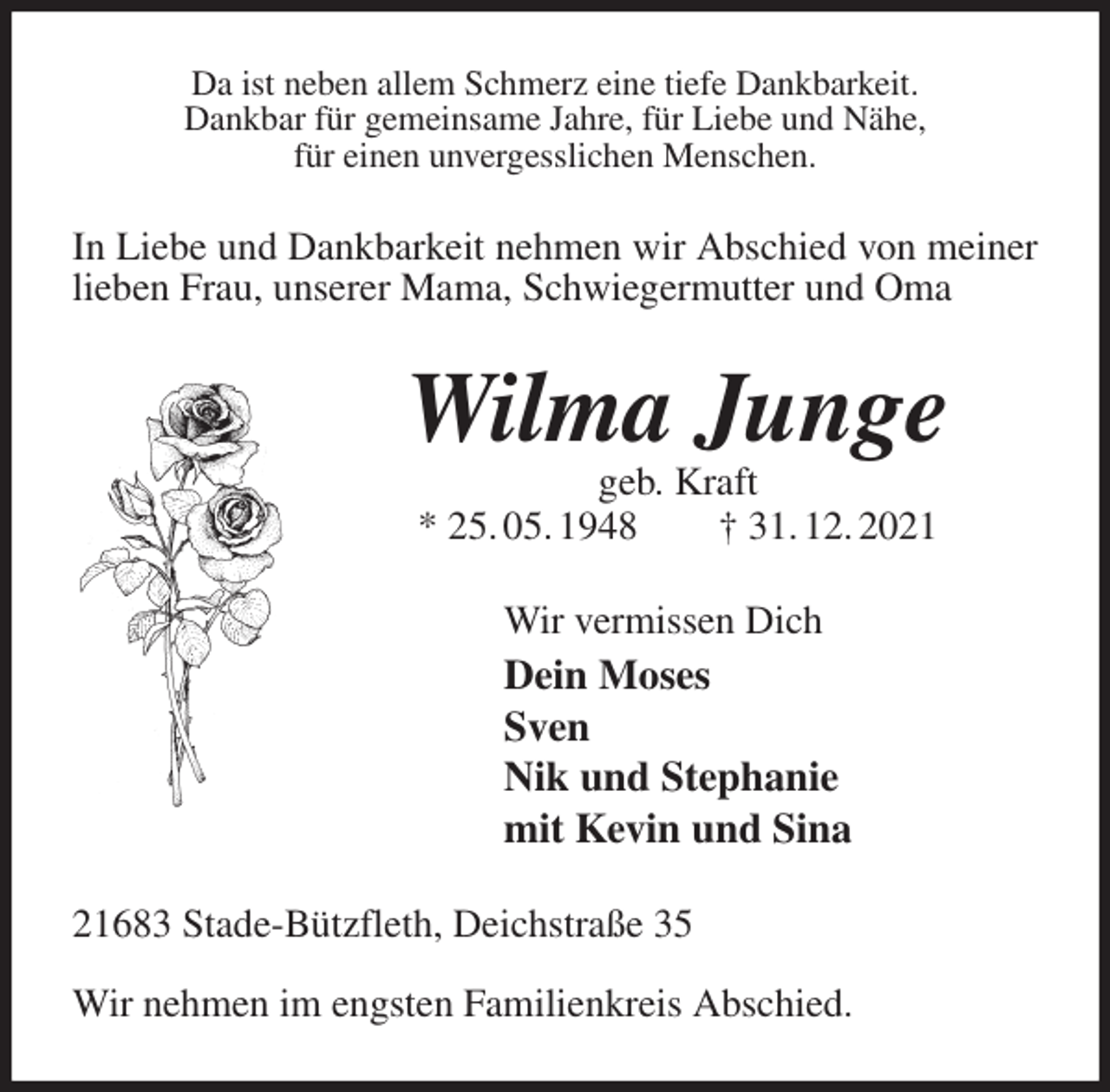 <p>Da ist neben allem Schmerz eine tiefe Dankbarkeit.<br />Dankbar für gemeinsame Jahre, für Liebe und Nähe,<br />für einen unvergesslichen Menschen.<br />In Liebe und Dankbarkeit nehmen wir Abschied von meiner lieben Frau, unserer Mama, Schwiegermutter und Oma<br />Wilma Junge<br />geb. Kraft<br />* 25. 05. 1948 † 31. 12. 2021<br />Wir vermissen Dich<br />Dein Moses<br />Sven<br />Nik und Stephanie<br />mit Kevin und Sina<br />21683 Stade-Bützfleth, Deichstraße 35</p>
<p>Wir nehmen im engsten Familienkreis Abschied.</p>
